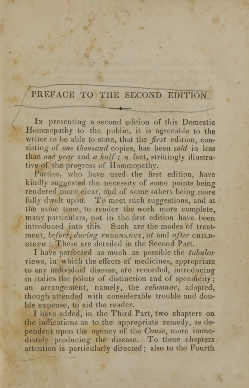 PREFACE TO THE SECOND EDITION. In presenting a second edition of this Domestic Homoeopathy to the public, it is agreeable to the writer to be able to state, that the first edition, con- sisting of one thousand copies, has been sold in less than one year and a. half; a fact, strikingly illustra- tive of the progress of Homoeopathy. Parties, who have used the first edition, have kindly suggested the necessity of some points being rendered more clear, and of some others being more fully dwelt upon. To meet such suggestions, and at the same time, to render the work more complete, many particulars, not in the first edition have been introduced into this. Such are the modes of treat- ment, before, daring PREGNANCY, at and after child- birth : These are detailed in the Second Part. I have perfected as much as possible the tabular views, in which the effects of medicines, appropriate to any individual disease, are recorded, introducing in italics the points of distinction and of specificity; an arrangement, namely, the columnar, adopted, though attended with considerable trouble and dou- ble expense, to aid the reader. I have added, in the Third Part, two chapters on the indications as to the appropriate remedy, as de- pendent upon the agency of the Cause, more imme- diately producing the disease. To these chapters attention is particularly directed ; also to the Fourth