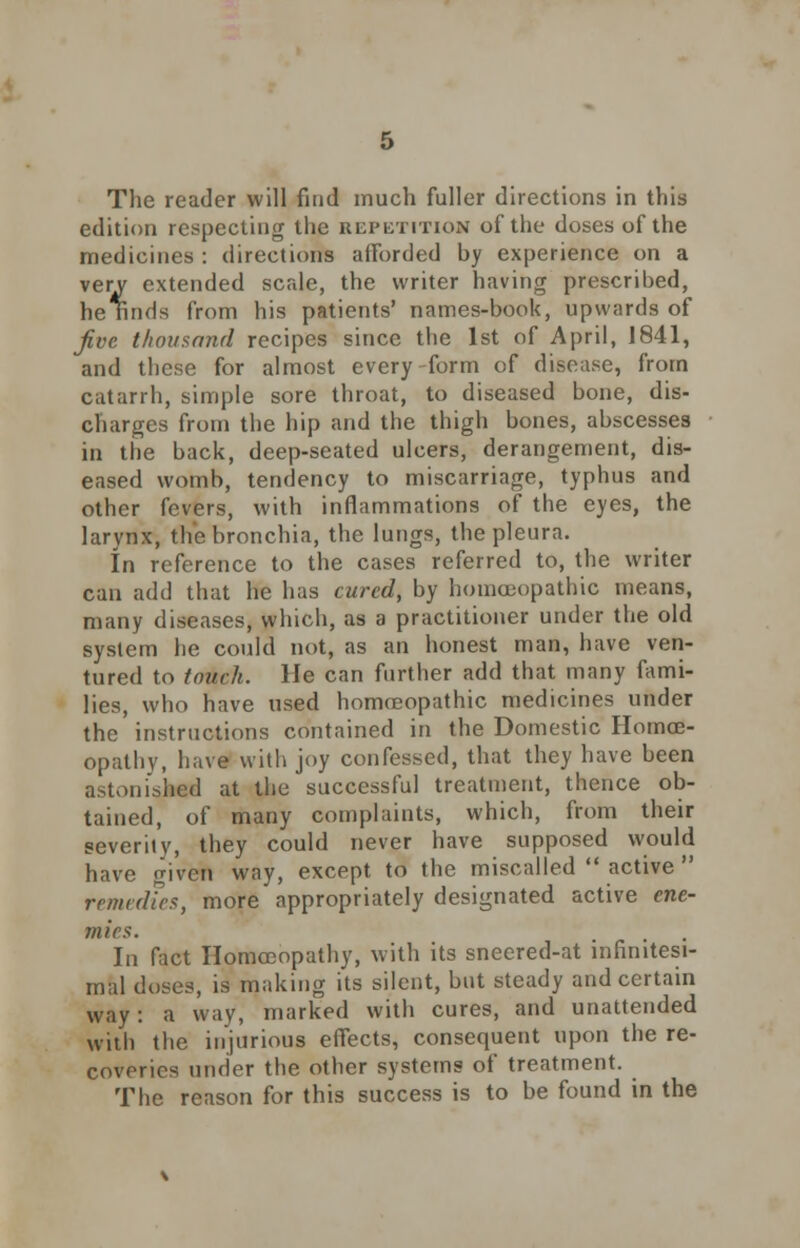 The reader will find much fuller directions in this edition respecting the repetition of the doses of the medicines : directions afforded hy experience on a very extended scale, the writer having prescribed, he Kinds from his patients' names-book, upwards of five thousand recipes since the 1st of April, 1841, and these for almost every-form of disease, from catarrh, simple sore throat, to diseased bone, dis- charges from the hip and the thigh bones, abscesses in the back, deep-seated ulcers, derangement, dis- eased womb, tendency to miscarriage, typhus and other fevers, with inflammations of the eyes, the larynx, the bronchia, the lungs, the pleura. In reference to the cases referred to, the writer can add that he has cured, by homoeopathic means, many diseases, which, as a practitioner under the old system he could not, as an honest man, have ven- tured to touch. He can further add that many fami- lies, who have used homoeopathic medicines under the instructions contained in the Domestic Homoe- opathy, have with joy confessed, that they have been astonished at the successful treatment, thence ob- tained, of many complaints, which, from their severiiy, they could never have supposed would have given way, except to the miscalled  active  remedies, more appropriately designated active ene- mies. In fact Homoeopathy, with its sneered-at infinitesi- mal doses, is making its silent, but steady and certain way: a way, marked with cures, and unattended with the injurious effects, consequent upon the re- coveries under the other systems of treatment. The reason for this success is to be found in the