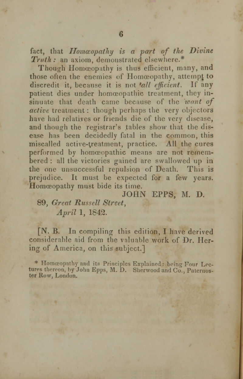 fact, that Homoeopathy is a part of the Divine Truth : an axiom, demonstrated elsewhere.* Though Homoeopathy is thus efficient, many, and those often the enemies of Homoeopathy, attempt to discredit it, because it is not 'all efficient. If any patient dies under homoeopathic treatment, they in- sinuate that death came because of the 'want of active treatment: though perhaps the very objectors have had relatives or friends die of the very disease, and though the registrar's tables show that the dis- ease has been decidedly fatal in the common, this miscalled active-treatment, practice. All the cures performed by homoeopathic means are not remem- bered : all the victories gained are swallowed up in the one unsuccessful repulsion of Death. This is prejudice. It must be expected for a few years. Homoeopathy must bide its time. JOHN EPPS, M. D. 89, Great Russell Street, April 1, 1842. [N. B. In compiling this edition, I have derived considerable aid from the valuable work of Dr. Her- ing of America, on this subject.] * Homoeopathy and its Principles Explained: being Four Lec- tures thereon, by John Epps, M. D. Sherwood and Co., Paternos- ter Row, London.