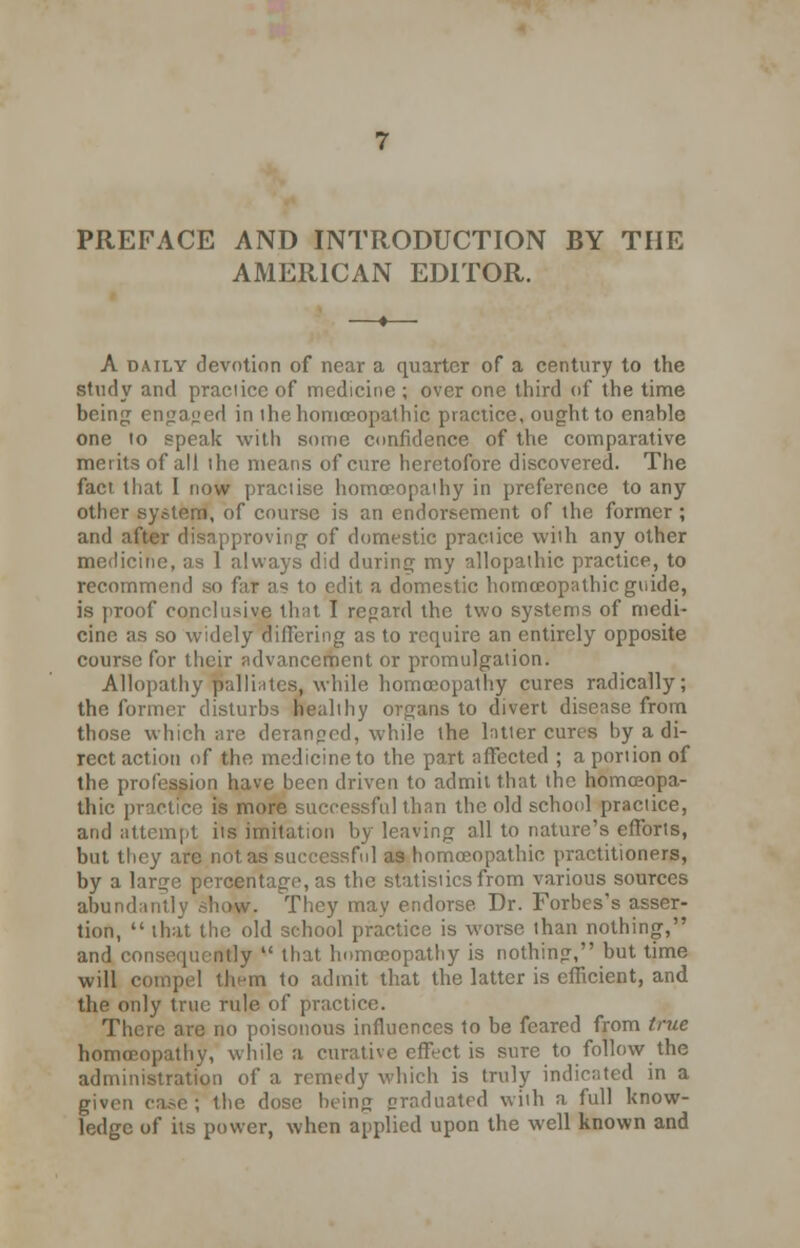 PREFACE AND INTRODUCTION BY THE AMERICAN EDITOR. A daily devotion of near a quarter of a century to the study and praciicc of medicine ; over one third of the time being en<za»ed in ihe homoeopathic practice, ought to enable one to speak with some confidence of the comparative merits of all the means of cure heretofore discovered. The fact that I now practise homoeopathy in preference to any other system, of course is an endorsement of the former ; and after disapproving of domestic practice with any other medicine, as 1 always did during my allopathic practice, to recommend so far as to edit a domestic homoeopathic guide, is proof conclusive that I regard the two systems of medi- cine as so widely differing as to require an entirely opposite course for their advancement or promulgation. Allopathy palliates, while homoeopathy cures radically; the former disturbs healthy organs to divert disease from those which are deranped, while the latter cures by a di- rect action of the medicine to the part affected ; a portion of the profession have been driven to admit that the homoeopa- thic practice is more successful than the old school practice, and attempt its imitation by leaving all to nature's efforts, but they are not as successful as homoeopathic practitioners, by a large percentage, as the statistics from various sources abundantly shew. They may endorse Dr. Forbes's asser- tion,  that the old school practice is worse than nothing, and consequently  that homoeopathy is nothing, but time will compel them to admit that the latter is efficient, and the only true rule of practice. There are no poisonous influences to be feared from true homoeopathy, while a curative effect is sure to follow the administration of a remedy which is truly indicated in a given ea.-c ; the dose being graduated with a full know- ledge of its power, when applied upon the well known and