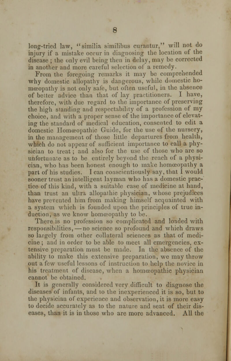 long-tried law, similia similibus curantur, will not do injury if a mistake occur in diagnosing the location of the disease ; the only evil being then in delay, may be corrected in another and more careful selection of a remedy. From the foregoing remarks it may be comprehended why domestic allopathy is dangerous, while domestic ho- moeopathy is not only safe, but often useful, in the absence of better advice than that of lay practitioners. I have, therefore, with due regard to the importance of preserving the high standing and respectability of a profession of my choice, and with a proper sense of the importance of elevat- ing the standard of medical education, consented to edit a domestic Homoeopathic Guide, for the use of the nursery, in the management of those little departures from health, which do not appear of sufficient importance to call a phy- sician to treat; and also for the use of those who are so unfortunate as to be entirely beyond the reach of a physi- cian, who has been honest enough to make homoeopathy a part of his studies. I can conscientiously say, that i would sooner trust an intelligent layman who has a domestic prac- tice of this kind, with a suitable case of medicine at hand, than trust an ultra allopathic physician, whose prejudices have prevented him from making himself acquainted with a system which is founded upon the principles of true in- duction, as we know homoeopathy to be. There is no profession so complicated and loaded with responsibilities, — no science so profound and which draws so largely from other collateral sciences as that of medi- cine ; and in order to be able to meet all emergencies, ex- tensive preparation must be made. In the absence of the ability to make this extensive preparation, we may throw out a few useful lessons of instruction to help the novice in his treatment of disease, when a homoeopathic physician cannot be obtained. It is generally considered very difficult to diagnose the diseases of infants, and to the inexperienced it is so, but to the physician of experience and observation, it is more easy to decide accurately as to the nature and seat of their dis- eases, than it is in those who are more advanced. All the