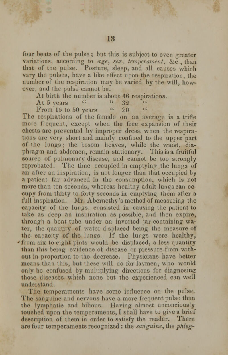 four heat3 of the pulse; but this is subject to even greater variations, according to age, sex, temperament< &c , than that of the pulse. Posture, sleep, and all causes which vary the pulses, have a like effect upon the respiraiion, the number of the respiration may be varied by the will, how- ever, and the pulse cannot be. At birtli the number is about 46 respirations. At 5 years   32  From 15 to 50 years  20  The respirations of the female on an average is a trifle more frequent, except when the free expansion of their chests are prevented by improper dress, when the respira- tions are very short and mainly confined to the upper part of ihe lungs; the bosom heaves, while the waist, dia- phragm and abdomen, remain stationary. This is a fruitful source of pulmonary disease, and cannot be too strongly reprobated. The time occupied in emptying the lungs of air after an inspiration, is not longer than that occupied by a patient far advanced in the consumption, which is not more than ten seconds, whereas healthy adult lungs can oc- cupy from thirty to forty seconds in emptying them after a full inspiration. Mr. Abernethy's method of measuring the capacity of the lungs, consisted in causing the patient to take as deep an inspiration as possible, and then expire, through a bent tube under an inverted jar containing wa- ter, the quantity of water displaced being the measure of the capacity of the lungs. If the lungs were healthy, 'from six to eight pints would be displaced, a less quantity than this being evidence of disease or pressure from with- out in proportion to the decrease. Physicians have better means than this, but these will do for laymen, who would only be confused by multiplying directions for diagnosing those diseases which none but the experienced can well understand. The temperaments have some influence on the pulse. The sanguine and nervous have a more frequent pulse thnn the lymphatic and bilious. Having almost unconciously touched upon the temperaments, I shall have to give a brief description of them in order to satisfy the reader. There are four temperaments recognized : the sanguine, the phleg-