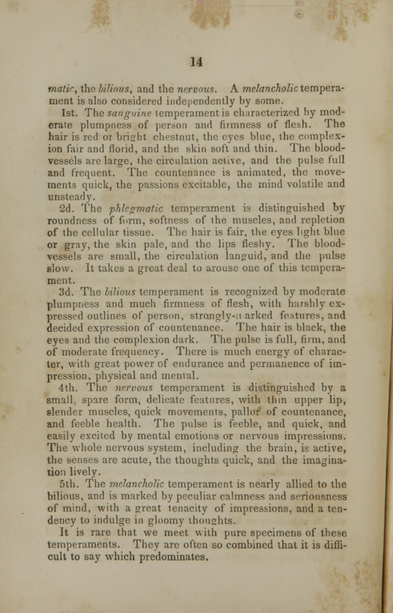 malic, the bilious, and the nervous. A melancholic tempera- ment is also considered independently by some. 1st. The sanguine temperament is characterized by mod- erate plumpness of person and firmness of flesh. The hair is red or bright chestnut, the eyes blue, the complex- ion fair and florid, and the skin soft and thin. The blood- vessels are large, the circulation active, and the pulse full and frequent. The countenance is animated, the move- ments quick, the passions excitable, the mind volatile and unsteady. 2d. The phlegmatic temperament is distinguished by roundness of form, softness of the muscles, and repletion of the cellular tissue. The hair is fair, the eyes light blue or gray, the skin pale, and the lips fleshy. The blood- vessels are small, the circulation languid, and the pulse slow. It takes a great deal to arouse one of this tempera- ment. 3d. The bilious temperament is recognized by moderate plumpness and much firmness of flesh, with harshly ex- pressed outlines of person, strangly-it arked features, and decided expression of countenance. The hair is black, the eyes and the complexion dark. The pulse is full, firm, and of moderate frequency. There is much energy of charac- ter, with great power of endurance and permanence of im- pression, physical and mental. 4th. The nervous temperament is distinguished by a small, spare form, delicate features, with thin upper lip, slender muscles, quick movements, pallor of countenance, and feeble health. The pulse is feeble, and quick, and easily excited by mental emotions or nervous impressions. The whole nervous system, including the brain, is active, the senses are acute, the thoughts quick, and the imagina- tion lively. 5th. The melancholic temperament is nearly allied to the bilious, and is marked by peculiar calmness and seriousness of mind, with a great tenacity of impressions, and a ten- dency to indulge in gloomy thoughts. It is rare that we meet with pure specimens of these temperaments. They are often so combined that it is diffi- cult to say which predominates.