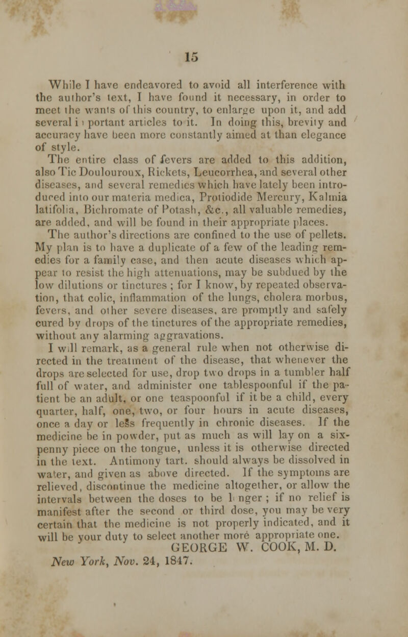 While I have endeavored to avoid all interference with the author's text, I have found it necessary, in order to meet the wants of this country, to enlarge upon it, and add several i i portant articles to it. In doing this, brevity and accuracy have been more constantly aimed at than elegance of style. The entire class of fevers are added to this addition, also Tic Doulouroux, Rickets, Leucorrhea, and several other diseases, and several remedies which have lately been intro- duced into our materia medic;], Proliodide Mercury, Kalmia latifolia, Bichromate of Potash, &c, all valuable remedies, are added, and will be found in their appropriate places. The author's directions are confined to the use of pellets. My plan is to have a duplicate of a few of the leading rem- edies for a family case, and then acute diseases which ap- pear to resist the high attenuations, may be subdued by the low dilutions or tinctures ; for I know, by repeated observa- tion, that colic, inflammation of the lungs, cholera morbus, fevers, and other severe diseases, are promptly and safely cured by drops of the tinctures of the appropriate remedies, without any alarming aggravations. I will remark, as a general rule when not otherwise di- rected in the treatment of the disease, that whenever the drops are selected for use, drop two drops in a tumbler half full of water, and administer one tablespoonful if the pa- tient be an adult, or one teaspoonful if it be a child, every quarter, half, one, two, or four hours in acute diseases, once a day or leSs frequently in chronic diseases. If the medicine be in powder, put as much as will lay on a six- penny piece on the tongue, unless it is otherwise directed in the text. Antimony tart, should always be dissolved in water, and given as above directed. If the symptoms are relieved, discontinue the medicine altogether, or allow the intervals between the doses to be L nger ; if no relief is manifest after the second or third dose, you may be very certain that the medicine is not properly indicated, and it will be your duty to select another more appropriate one. GEORGE VV. COOK, M. D. New York, Nov. 24, 1847.