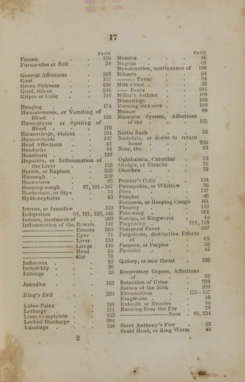 Frozen Furuuculus or Boil General Affections Gout Green Sickness Urief, Sill nt Gripes or Colic Hanging . . • 174 ihi'inatemesis, or Vomiting of Blood . Haemoptysis or Spitting of Blood . - .112 IltEiiicirili'ige, violent . 194 Haemorrhoids . . 147 Head Affections . . 61 Headache . . 64 Heartburn . . • 133 Hepatitis, or Inflammation of the Liver . • 153 Hernia, or Rupture . 233 Hiccough . • • 229 Hoar e Hooping-cough . 87,101-107 Hordeolum, or Stye . 74 Hydrocephalus . . 63 PACE 176 38 169 157 236 244 144 Measles Megrim Menstruation, continuance of Miliaria Fever Milk tlrust . Fever Millar's Asthma Miscarriage Morning Sickness . Mumps Muscular System, Affections of the . . • 1^5 Icterus, or Jaundice Indigestion 64,121 Infants, treatment of Inflammation of (he Bowels Breasts Eyes Liver Lungs Head iiar Influenza Irritability . . Itchings Jaundice King's Evil Labor-Pains • • Lethargy Liver Complaints . . Lochial Discharge . Lumbago . • 153 129, 146 209 205 71 153 110 61 78 93 36 35 PAGE 46 08 190 54 54 33 109 193 189 80 Nettle Rash . • 54 Nostalgia, or desire to return home . . .245 Nose, the ... 83 Ophthalmia, Catarrhal Otalgia, or Earache Otorrhea 153 198 171 153 204 158 72 76 79 144 36 147 46 101 112 261 40 Painter's Colic Paronychia, or Whitlow Piles Pimples is, or Hooping Cough Pleurisy Poisoning Porrigo, or Ringworm Pregnancy . ■ 184,189 l'nei peral Fever . . 207 Purgatives, destructive Effects of ... 65 Turpura, or Purples . 5:2 Pustules ... 44 Quinsy, or sore throat . 126 Respiratory Organs, Affections of . • • ®3 Retention of Urine . 234 Return of the Milk . _ 2-29 Rheumatism . 155-157 Ringworm ... 40 Rubeola, or Measles . 46 Running from the Ear Nose . 86,234 Saint Anthonv's Eire . 53 Scald Head, or Ring Worm 40