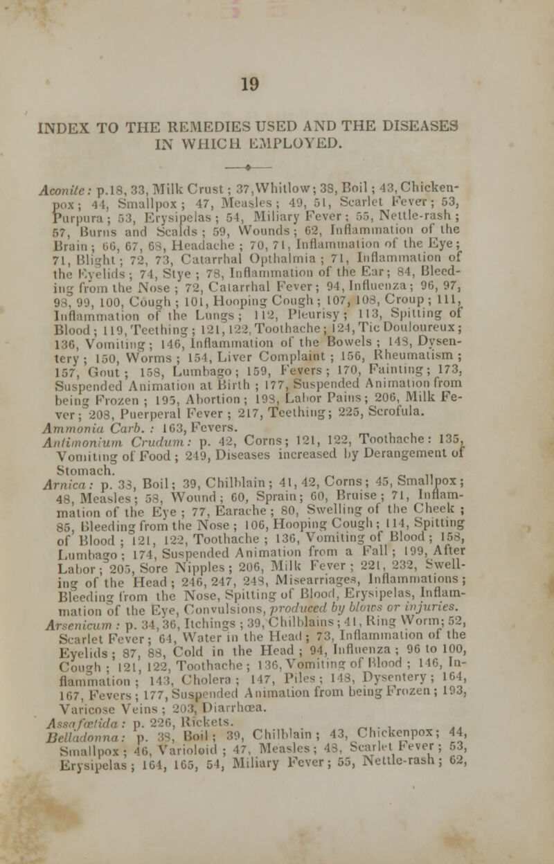 INDEX TO THE REMEDIES USED AND THE DISEASES IN WHICH EMPLOYED. Aconite : p.18, 33, Milk Crust; 37, Whitlow; 3S, Boil ; 43, Chicken- pox ; 44, Smallpox; 47, MeasJes; 49, 51, Scarlet Fever; 53, Purpura; r,:i, Erysipelas; 54, Miliary Fever; 55, Nettle-rash; 57, Burns and Scalds; 50, Wounds; 62, Inflammation of the Brain; 00, 07, 68, Headache ; 70,71, Inflammation of the Eye; 71, Blight; 72, 73, Catarrhal Opthalmia ; 71, Inflammation of the Eyelids; 7 1, Stye ; 78, Inflammation of the Ear; 84, Bleed- ing from the Nose ; 72, Calarrhal Fever; 94, Influenza; 96, 97, 99, 100, Cough ; 101, Hooping Cough; 107, 103, Croup; 111, Inflammation of the Lungs; 112, Pleurisyj 113, Spitting of Blood; 119,Teething; 121,122, Toothache: 124, Tic Douloureux; 136, Vomiling; 140, Inflammation of the Bowels ; 14S, Dysen- tery; 150, Worms; 154, Liver Complaint; 150, Rheumatism; 157, Gout; 158, Lumbago; 139, Fevers; 170, Fainting; 173, Suspended Animation at Birth ; 177, Suspended Animation from being Frozen ; 195, Abortion; ins, Labor Pains; 200, Milk Fe- ver ; 208, Puerperal Fever; 217, Teething; 225, Scrofula. Ammonia Carb. : 103, Fevers. Anlimonium Crudum: p. 42, Corns; 121, 122, Toothache: 135, Vomiting of Food ; 249, Diseases increased by Derangement of Stomach. Arnica: p. 33, Boil; 39, Chilblain; 41,42, Corns; 45, Smallpox; 48, Measles; 58, Wound; 00, Sprain; 00, Bruise; 71, Inflam- mation of the Eye ; 77, Earache ; 80, Swelling of the Cheek ; 85, Bleeding from the Nose; 106, Hooping Cough ; 114, Spitting of Blood; 121, 122, Toothache ; 130, Vomiling of Blood ; 153, Lumbago- 174, Suspended Animation from a Fall; 199, After Labor; 205, Sore Nipples; 206, Milk Fever; 221, 232, Swell- ing of the Head; 246,247, 243, Miscarriages, Inflammations; Bleeding from the Nose, Spitting of Blood, Erysipelas, Inflam- mation of the Eye, Convulsions, produced by blows or injuries. Arsenicum : p. 34, 30, Itchings ; 39, Chilblains ; 41, Ring Worm; 52, Scarlet Fever; 64, Water in the Head ; 73, Inflammation of the Eyelids; 87, 88, Cold in the Head ; 94, Influenza; 96 lo 100, CouTh •'121, 122, Toothache; 136, Vomiting of Blood ; 146, In- flammation; 143, Cholera; 147, Piles; 148, Dysentery; 104, 107, Fevers; 177, Suspended Animation from being Frozen; 193, Varicose Veins ; 203} Diarrhoea. Assafcetida: p. 226, Rickets. Belladonna: p. 33, Boil; 39, Chilblain; 43, Chickenpox; 44, Smallpox; 40, Varioloid ; 47, Measles; 43, Scarlet Fever; 53, Erysipelas; 101, 105, 54, Miliary Fever; 55, Nettle-rash; 62,