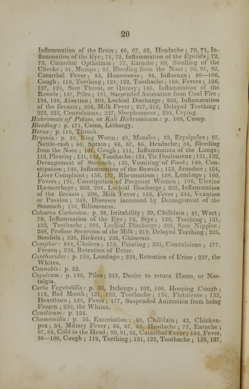 Inflammation of (be Erain ; 66, 67, 68, Headache; 70, 71, In- flammation of the Eye; 71, 72, Inflammation of the Eyelids; 72, 73, Catarrhal Opthalmia ; 77, Earache; 80, Swelling of the Cheeks; 81, Mumps; 85, Bleeding from the Nose; 00,91, 92, Catarrhal Fever; 93, Hoarseness; 94, Influenza; 96—100, Cough; 119, Teething; 121, 122, Toothache; 168. Fevers; 126, 127, 128, Sore Throat, or Quinsy; 146, Inflammation of the Bowels; 147, Piles; 181, Suspended Animation from Coal Fire; 194, 196, Abortion ; 204, Lochial Discharge; 205, Inflammation of the Breasts; 200, Milk Fever ; 217,218, Delayed Teething; 222, 223, Convulsions; 227, Sleeplessness , 223, Crying. Bichromate of Potass, or Kali Bichromicum : p. 109, Croup. Bleeding-: p. 171, Coma, Lethargy. Borax: p. 116, Thrush. Bryonia: p. 40, Ring Worm: 43, Measles; 53, Erysipelas; B5, Nettle-rash; 60, Sprain; 66, 67, 68, Headache; 84, Bleeding from the Nose ; 101, Cough ; 111, Inflammation of the Lungs; 112, Pleurisy; 121, 12$. Toothache; 124, Tic Douloureux ; 131, 132, Derangement of Stomach; 135, Vomiting of Food; 140, Con- stipation ; 146, Inflammation of the Bowels; 153, Jaundice; 154, Liver Complaint; 150,157, Rheumatism; 158, Lumbago ; 160, Fevers; 191, Constipation of Pregnant Women; 196, Uterine Haemorrhage; 202, 204, Lochial Discharge ; 205, Inflammation of the Breads ; 206, Milk Fever; 163, Fever; 244, Vexation or Passion ; 249, Diseases iucreased by Deraugement of the Stomach; 154, Biliousness. Calcarea Carbonica: p. 36, Irritability ; 39, Chilblain ; 41, Wart; 70, Inflammation of the Eye; 74, Stye ; 120, Teething; 121, 122, Toothache ; 204, Lochial Discharge ; 205, Sore Nipples ; 208, Profuse Secretion of the Milk ; 219,Delayed Teething; 225, Scrofula; 226, Rickets; 236, Chlorosis. Camphor: I II, Cholera; 170, Fainting; 221, Convulsions ; 177, Frozen ; 231, Retention of Urine. Cantharides : p. 153, Lumbago ; 234, Retention of Urine ; 237, the Whites. Cannabis: p. 52. Capsicum: p. 143, Piles; 245, Desire to return Home, or Nos- talgia. Carbo VcgetabUis: p. 36, Itchings ; 102, 106, Hooping Coush ; 118, Bad Mouth; 121, 122, Toothache; 134, Flatulence; 133, Heartburn; ic>s, Fever; 177, Suspended Animation from being Frozen ; 233, the Whiles. Causticum: p. 124. Chamomiila: p. 35, Excoriation; 40, Chilblain; 43, Chicken- pox; 54, Miliary Fever; 66, 67, 63, Headache; 77, Earache; 87, 88, Cold in the Head ; 90,91,92, Catarrhal Fever; 164. Fever, 96—100, Cough ; 119, Teething; 121, 122, Toothache ; 126, 127,