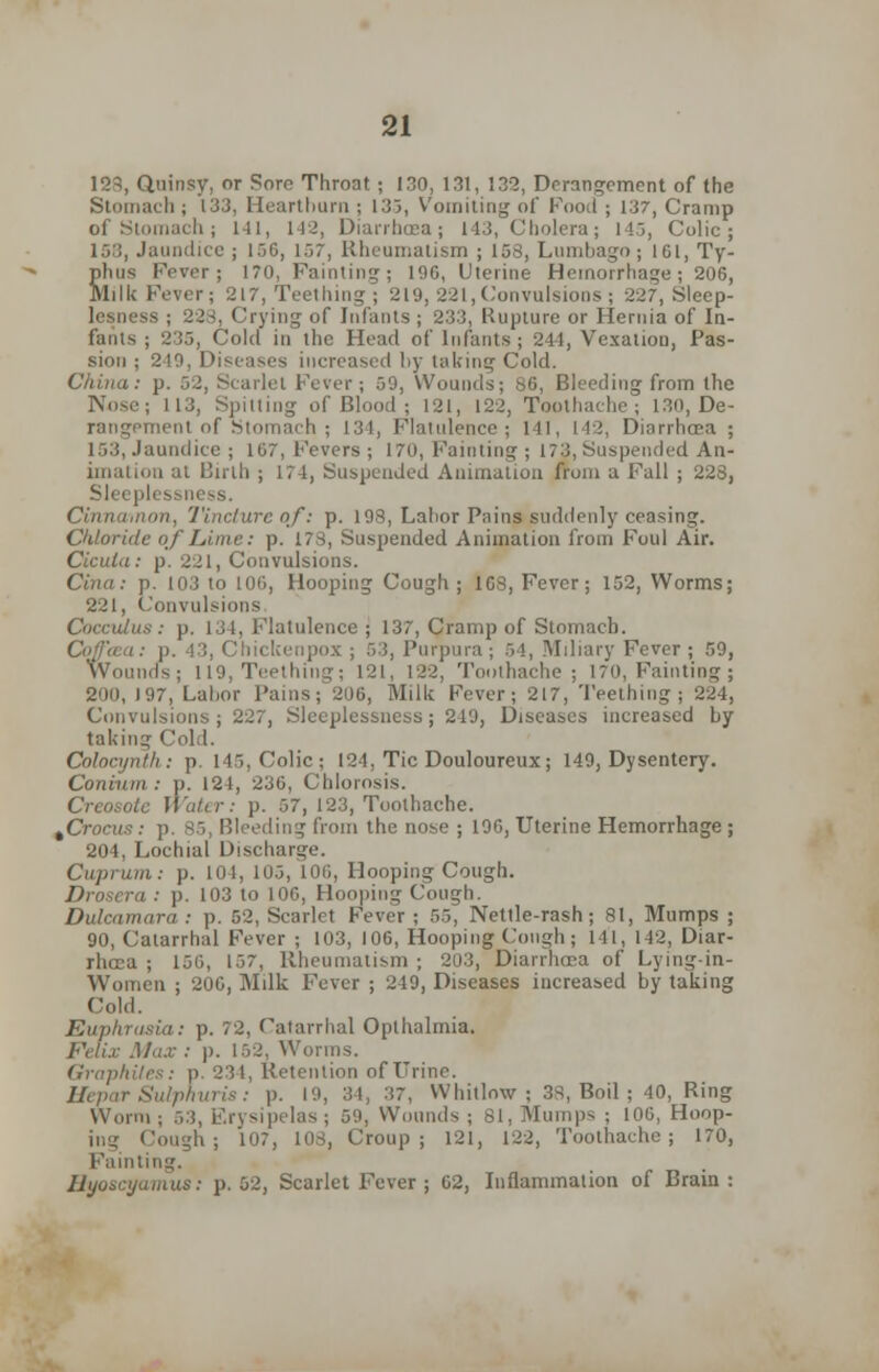 123, Quinsy, or Sore Throat ; 130, 131, 132, Derangement of the Stomach ; 133, Heartburn ; 135, Vomiting of Food ; 137, Cramp of Stomach; 141, 142, Diarrhoea; 143, Cholera; 145, Colic; 158, Jaundice ; 156, 157, Rheumatism ; 158, Lumbago; 161, Ty- phus Fever; 170, Fainting; 196, Uterine Hemorrhage ; 206, Milk Fever; 217, Teething ; 219, 221,Convulsions; 227, Sleep- lesness ; 228, Crying of Infants ; 233, Rupture or Hernia of In- fants ; 233, Cold in the Head of Infants ; 241, Vexation, Pas- sion ; 210, Diseases increased by lakmg Cold. China: p. 52, Scarlet Fever ; 59, Wounds; 86, Bleeding from the Nose; 113, Spitting of Blood ; 121, 122, Toothache; 130, De- rangement of S' 14, Flatulence; 141, 142, Diarrhoea ; 153, Jaundice ; 167, Fevers; 170, Fainting ; 173, Suspended An- imation at Birth ; 174, Suspended Animation from a Fall ; 228, Sleeplessness. Cinnaaion, Tincture of': p. 198, Labor Pains suddenly ceasing. Chloride of Lime: p. 173, Suspended Animation from Foul Air. Cicula: p. 221, Convulsions. Cina: p. 103 to 106, Hooping Cough; 168, Fever; 152, Worms; 221, Convulsions Cocculus: p. 131, Flatulence; 137, Cramp of Stomach. i: p. 43, Chictcenpox ; 53, Purpura; 54, Miliary Fever; 59, Wounds; 119, Teething; 121, 122, Toothache; 170, Fainting ; 200, 197, Labor Pains; 206, Milk Fever; 217, Teething; 224, Convulsions; 227, Sleeplessness; 249, Diseases increased by taking Cold. Colocijnth : p. 115, Colic; 124, Tic Douloureux; 149, Dysentery. Coniuin : p. 121, 236, Chlorosis. Creosote Wafer: p. 57, 123, Toothache. %Crocvs : p. 85, Bleeding from the nose ; 196, Uterine Hemorrhage ; 204, Lochial Disch Cuprum: p. lol, 105, 106, Hooping Cough. Drosera : p. 103 to 106, Hooping Cough. Dulcamara: p. 52, Scarlet Fever ; 55, Nettle-rash; 81, Mumps ; 90, Catarrhal Fever ; 103, 106, Hooping Cou^h ; 141, 142, Diar- rhoea ; 156, 157, Rheumatism ; 203, Diarrhcea of Lying-in- Women ; 206, Milk Fever ; 249, Diseases increased by taking Cold. Euphrasia: p. 72, Catarrhal Oplhalmia. Felix Max : p. 152, Worms. Graphites: p. 231, Retention of Urine. Hepar Sulphuris: p. 19, 34, 37, Whitlow ; 38, Boil; 40, Ring Worm; 5.3, Erysipelas; 59, Wounds ; 81, Mumps ; 106, Hoop- in- Cough; 107, 103, Croup ; 121, 122, Toothache; 170, Fainting. Byoscyamus: p. 52, Scarlet Fever ; 62, Inflammation of Brain: