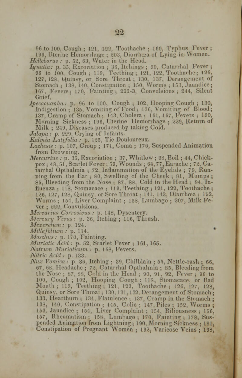 96 to 100, Cough ; 121, 122. Toothache; 160, Typhus Fever; 196, Uterine Hemorrhage; 203, Diarrhoea of Lying-in-Women. Helteborus : p. 52, 03, Water in the Head. Jgnatia: p. 33, Excoriation ; 36, Itchings ; 90, Catarrhal Fever; 96 to 100, Cough ; 119, Teething; 121, 122, Toothache : 126, 127, 128, Quinsy, or Sore Throat ; 130, 137, Derangement of Stomach ; 138, 140, Constipation ; 150, Worms ; 153, Jaundice; 167, Fevers; 170, Fainting; 222-3, Convulsions; 244, Silent Grief. Ipecacuanha: p. 96 to 100, Cough ; 102, Hooping Cough ; 130, Indigestion ; 135, Vomiting of Food ; 136, Vomiting of Blood; 137, Cramp of Stomach ; 143, Cholera ; 161, 167, Fevers ; 190, Morning Sickness; 196, Uterine Hemorrhage ; 229, Return of Milk ; 249, Diseases produced by taking Cold. Jalapa: p. 229, Crying of Infants. Kalmia Latifolia : p. 125, Tic Douloureux. Lachcsis : p.' 107, Croup ; 171, Coma ; 176, Suspended Animation from Drowning. Mercurins : p. 35, Excoriation ; 37, Whitlow ; 33. Boil ; 44, Chick- pox; 43, 51, Scarlet Fever ; 59, Wounds ; 64, 77, Earache ; 72. Ca- tarrhal Opthalmia ; 72. Inflammation of the Eyelids ; 79, Run- ning from the Ear ; SO, Swelling of the Cheek ; 81, Mumps ; 85, Bleeding from the Nose ; 87, 88, Cold in the Head ; 94, In- fluenza ; 118, Stomacace ; 119. Teething ; 121, 122, Toothache ; 126, 127, 123, Quinsy, or Sore Throat ; 141, 142, Diarrhoea ; 152, Worms ; 154, Liver'Complaint ; 153, Lumbago ; 207, Milk Fe- ver ; 222, Convulsions. Mercurius Corrosivus : p. 143, Dysentery. Mercury Virus: p. 36, Itching ; 116, Thrush. Mezerelum : p. 124. Millefolium: p. 114. * Moschus: p. 170, Fainting. Muriatic Acid : p. 52, Scarlet Fever ; 161, 165. Natrum Muriaticum : p. 168, Fevers. Nitric Acid : p. 133. Nux Vomica: p. 36, Itching ; 39, Chilblain ; 55, Nettle-rash ; 66, 67, 6s, Headache ; 72. Catarrhal Opthalmia ; 85, Bleeding from the Nose ; 87, 83, Cold in the Head ; 90, 91, 92, Fever ; 96 to 100, Cough ; 102, Hooping Cough : 118, Stomacace, or Bad Mouth; 119, Teething; 121, 122, Toothache; 126, 127, 128, Quinsy, or Sore Throat ; 130, 131,132. Derangement of Stomach; 133, Heartburn ; 134. Flatulence ; 137, Cramp in the Stomach ; 133, 140, Constipation; 145, Colic; 147. Piles; 152, Worms; 153, Jaundice; 151, Liver Complaint; 154, Biliousness; 156, 157, Rheumatism; 158, Lumbago; 170, Fainting; 178, Sus- pended Animation from Lightning; 190, Morning Sickness ; 191, Constipation of Pregnant Women ; 192, Varicose Veins ; 198,