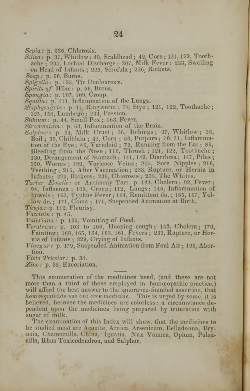 Sepia: p. 236, Chlorosis. Silica: p. 37, Whitlow; 40, Scaldhead ; 42, Corn; 121, 122, Tooth- ache ; 204, Lochial Discharge; 207, Milk Fever: 233, Swelling on Head of Infants ; 225, Scrofula; 220, Rickets. Soap: p. 56, Burns. Spigelia: p. 125, Tic Douloureux. Spirits of Wine: p. 56, Burns. Spongia: p. 107, 109, Croup. Squilla: p. Ill, Inflammation of the Lungs. Staphysagria: p. 41, Ringworm ; 74, Stye ; 121, 122, Toothache ; 125, 153, Lumbr-go; 244, Passion. Stibium: p. 44, Small Pox ; 103, Fever. Stramonium : p. 63, Inflammation of the Brain. Sulphur: p. 34, Milk Crust; 36, Itchings; 37, Whitlow; 33, Boil ; 30, Chilblain ; 42, Corn ; 53, Purpura; 70, 71, Inflamma- tion of the Eve; 46, Varioloid ; 79, Running from the Kar; 86, Bleeding from the Nose; 116, Thrush ; 121, 122, Toothache; 130, Derangement of Stomach; 141, 142, Diarrhoea; 147, Piles ; 150, Worm- : 192, Varicose Veins; 205, Sore Nipples; 216, Teething; 215. After Vaccination; 233, Rupture, or Hernia iu Infants; 226, Rickets; 236, Chlorosis; 233, The Whites. Tartar Emetic: or Antimony Tart. p. 144, Cholera; 92, Fever; 94, Influenza: 109, Croup- 112. Lungs; 146, Inflammation of bowels ; 160, Typhus Fever; 164, Remittent do. ; 165, 167, Yel- low do.; 171, Coma; 171, Suspended Animation at Birth. Thuja: p. 112, Pleurisy. Vaccinin: p. 45. Valeriana : p. 135, Vomiting of Food. Veratrum: p. 103 to 106, Hoopin? cough; 143, Cholera; 170, Fainting; 163, 165, 164, 163, 161, Fevers; 233, Rupture, or Her- nia of Infants ; 229, Crying of Infants. Vinegar; p. 179, Suspended Animation from Foul Air ; 195, Abor- tion. Violo Tricolor: p. 34. Zinc: p. 35, Excoriation. This enumeration of the medicines Used, (and these are not more than a third of those employed in homoeopathic practice,) will afford the best answer to the ignorance-founded assertion, that homoiopathists use but one medicine. This is urged by some, it is believed, because the medicines are colorless: a circumstance de- pendent upon the medicines being prepared by trituration with sugar of milk. The examination of this Index will show, that the medicines to be studied most are Aconite, Arnica, Arsenicum, Belladonna, Bry- onia, Chamnmilla, China, Ignatia, Nux Vomica, Opium, Pulsa- tilla, Rhus Toxicodendron, and Sulphur.