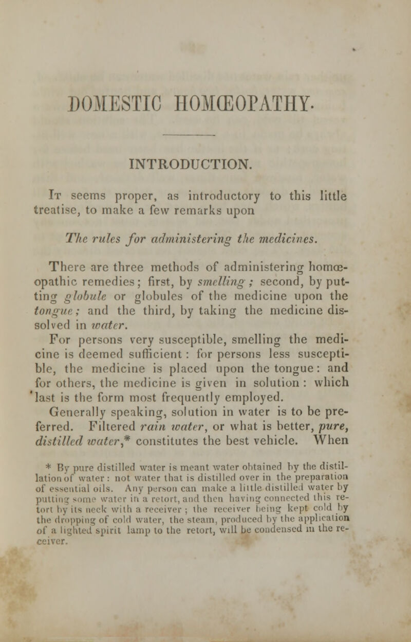 DOMESTIC HOMOEOPATHY. INTRODUCTION. It seems proper, as introductory to this little treatise, to make a few remarks upon The rides for administering the medicines. There are three methods of administering homoe- opathic remedies; first, by smelling; second, by put- ting globule or globules of the medicine upon the tongue; and the third, by taking the medicine dis- solved in water. For persons very susceptible, smelling the medi- cine is deemed sufficient: for persons less suscepti- ble, the medicine is placed upon the tongue: and for others, the medicine is given in solution : which 'last is the form most frequently employed. Generally speaking, solution in water is to be pre- ferred. Filtered rain water, or what is better, pure, distilled water,* constitutes the best vehicle. When * By pure distilled water is meant water ohtained by the distil- lation of water: not water that is distilled over in the preparation of essential oils. Any person can make a liille disiilleJ water by putting some water in a retort, and then having connected this re- tort hy its neck with a receiver; the receiver being kept cold by the dropping of cold water, the steam, produced by the application of a lighted spirit lamp to the retort, will be condensed m the re- ceiver.