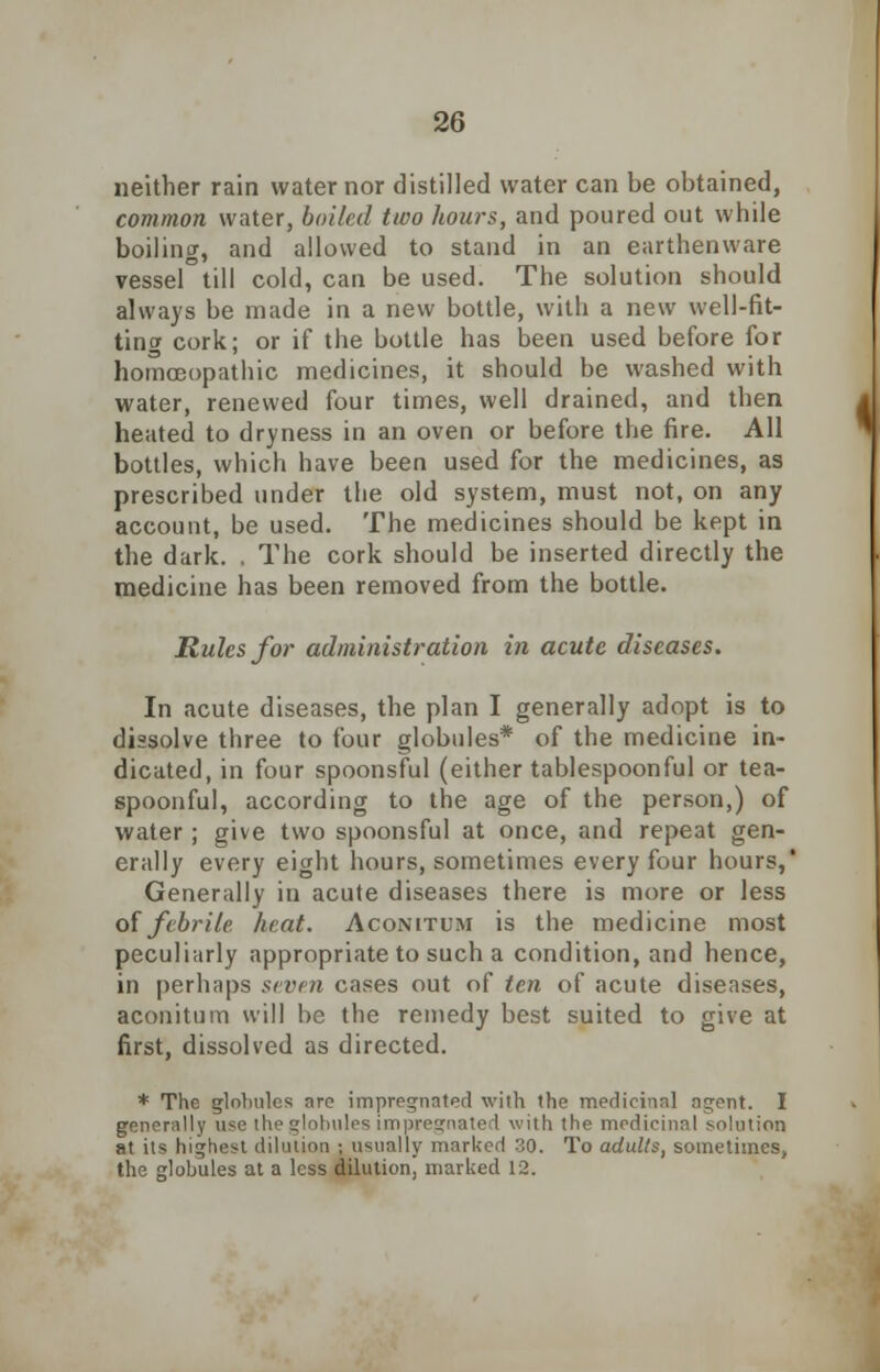 neither rain water nor distilled water can be obtained, common water, boiled two hours, and poured out while boiling, and allowed to stand in an earthenware vessel till cold, can be used. The solution should always be made in a new bottle, with a new well-fit- ting cork; or if the bottle has been used before for homoeopathic medicines, it should be washed with water, renewed four times, well drained, and then heated to dryness in an oven or before the fire. All bottles, which have been used for the medicines, as prescribed under the old system, must not, on any account, be used. The medicines should be kept in the dark. . The cork should be inserted directly the medicine has been removed from the bottle. Rules for administration in acute diseases. In acute diseases, the plan I generally adopt is to dissolve three to four globules* of the medicine in- dicated, in four spoonsful (either tablespoonful or tea- spoonful, according to the age of the person,) of water ; give two spoonsful at once, and repeat gen- erally every eight hours, sometimes every four hours,' Generally in acute diseases there is more or less of febrile heat. Aconitum is the medicine most peculiarly appropriate to such a condition, and hence, in perhaps seven cases out of ten of acute diseases, aconitum will be the remedy best suited to give at first, dissolved as directed. * The globules arc impregnated with the medicinal agent. I generally use the globules impregnated with the medicinal solution at its highest dilution : usually marked 30. To adults, sometimes, the globules at a less dilution, marked 12.