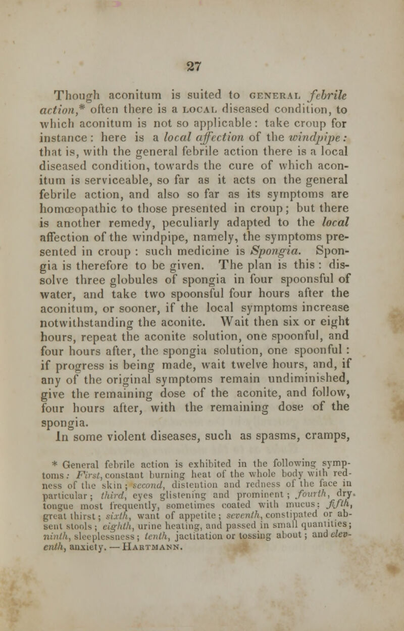 Though aconitum is suited to general febrile action,* often there is a local diseased condition, to which aconitum is not so applicable: take croup for instance : here is a local affection of the windpipe: that is, with the general febrile action there is a local diseased condition, towards the cure of which acon- itum is serviceable, so far as it acts on the general febrile action, and also so far as its symptoms are homoeopathic to those presented in croup; but there is another remedy, peculiarly adapted to the local affection of the windpipe, namely, the symptoms pre- sented in croup : such medicine is Spongia. Spon- gia is therefore to be given. The plan is this : dis- solve three globules of spongia in four spoonsful of water, and take two spoonsful four hours after the aconitum, or sooner, if the local symptoms increase notwithstanding the aconite. Wait then six or eight hours, repeat the aconite solution, one spoonful, and four hours after, the spongia solution, one spoonful : if progress is being made, wait twelve hours, and, if any of the original symptoms remain undiminished, give the remaining dose of the aconite, and follow, four hours after, with the remaining dose of the spongia. h\ some violent diseases, such as spasms, cramps, * General febrile action is exhibited in the following symp- toms: First, constant burning heat of the whole body with red- ness of the skin; second, distention and redness of the face in particular; third, eyes glistening and prominent; fourth, dry. tongue most frequently, sometimes coated with mucus; fifth, great thirst; sixth, want of appetite; seventh, constipated or ab- sent stools; eighth, urine heating, and passed in small quantities; ninth, sleeplessness; tenth, jactitation or tossing about; and elev- enth, anxiety. —Haiitmann.