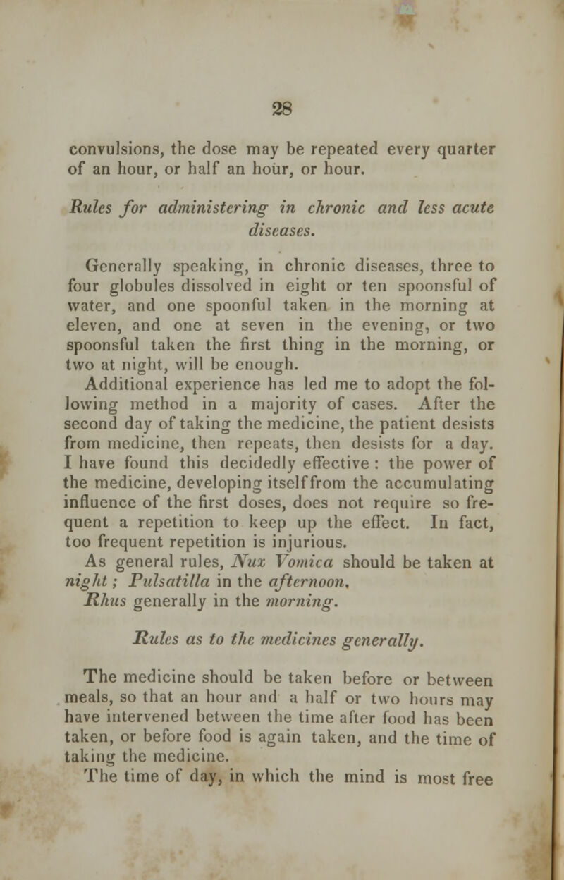 convulsions, the dose may be repeated every quarter of an hour, or half an hour, or hour. Rules for administering in chronic and less acute diseases. Generally speaking, in chronic diseases, three to four globules dissolved in eight or ten spoonsful of water, and one spoonful taken in the morning at eleven, and one at seven in the evening, or two spoonsful taken the first thing in the morning, or two at night, will be enough. Additional experience has led me to adopt the fol- lowing method in a majority of cases. After the second day of taking the medicine, the patient desists from medicine, then repeats, then desists for a day. I have found this decidedly effective : the power of the medicine, developing itselffrom the accumulating influence of the first doses, does not require so fre- quent a repetition to keep up the effect. In fact, too frequent repetition is injurious. As general rules, Nux Vomica should be taken at night; Pulsatilla in the afternoon, Rhus generally in the morning. Rules as to the medicines generally. The medicine should be taken before or between meals, so that an hour and a half or two hours may have intervened between the time after food has been taken, or before food is again taken, and the time of taking the medicine. The time of day, in which the mind is most free