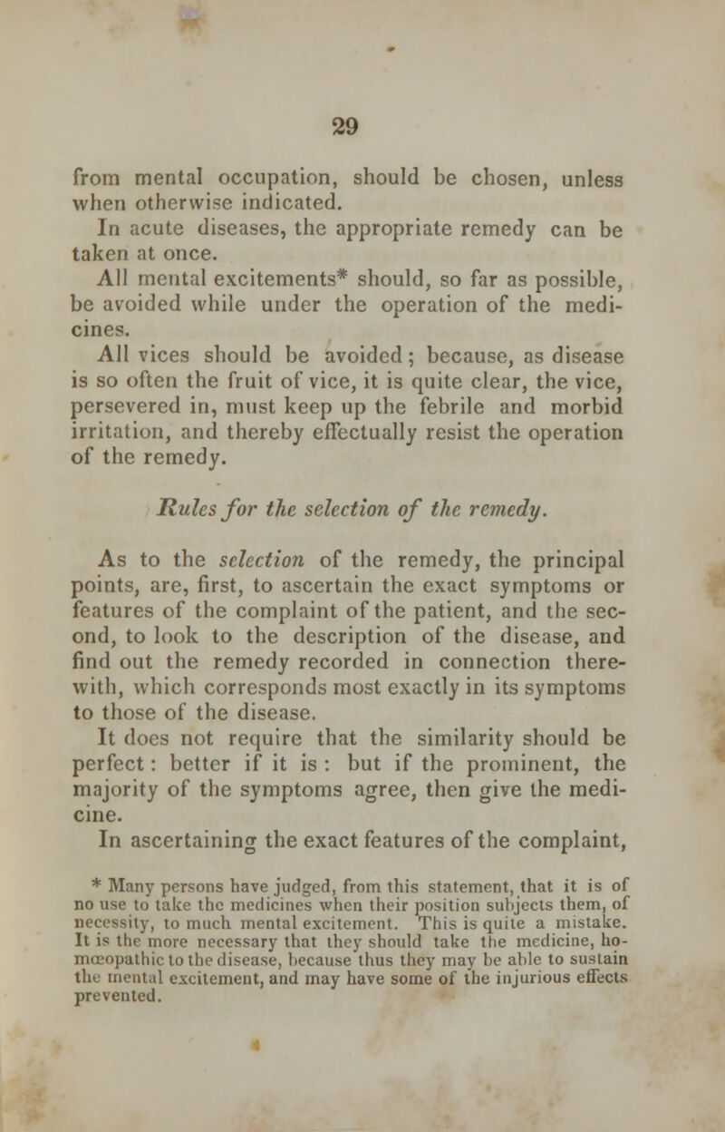 from mental occupation, should be chosen, unless when otherwise indicated. In acute diseases, the appropriate remedy can be taken at once. All mental excitements* should, so far as possible, be avoided while under the operation of the medi- cines. All vices should be avoided; because, as disease is so often the fruit of vice, it is quite clear, the vice, persevered in, must keep up the febrile and morbid irritation, and thereby effectually resist the operation of the remedy. Rules for the selection of the remedy. As to the selection of the remedy, the principal points, are, first, to ascertain the exact symptoms or features of the complaint of the patient, and the sec- ond, to look to the description of the disease, and find out the remedy recorded in connection there- with, which corresponds most exactly in its symptoms to those of the disease. It does not require that the similarity should be perfect: better if it is : but if the prominent, the majority of the symptoms agree, then give the medi- cine. In ascertaining the exact features of the complaint, * Many persons have judged, from this statement, that it is of no use to take the medicines when their position subjects them, of necessity, to much mental excitement. This is quite a mistake. It is the more necessary that they should take the medicine, ho- mosopathic to the disease, because thus they may be able to sustain tin mental excitement, and may have some of the injurious effects prevented.