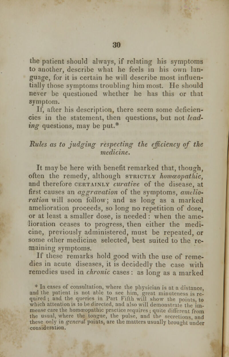 the patient should always, if relating his symptoms to another, describe what he feels in his own lan- guage, for it is certain he will describe most influen- tially those symptoms troubling him most. He should never be questioned whether he has this or that symptom. If, after his description, there seem some deficien- cies in the statement, then questions, but not lead- ing questions, may be put.* Rules as to judging respecting the efficiency of the medicine. It may be here with benefit remarked that, though, often the remedy, although strictly homozopathic, and therefore certainly curative of the disease, at first causes an aggravation of the symptoms, amelio- ration will soon follow; and as long as a marked amelioration proceeds, so long no repetition of dose, or at least a smaller dose, is needed: when the ame- lioration ceases to progress, then either the medi- cine, previously administered, must be repeated, or some other medicine selected, best suited to the re- maining symptoms. If these remarks hold good with the use of reme- dies in acute diseases, it is decidedly the case with remedies used in chronic cases: as long as a marked * In cases of consultation, where the physician is at a distance, and the patient is not able to see him, great minuteness is re- quired ; and the queries in Part Fifth will show the points, to which attention is to be directed, and also will demonstrate the im- mense care the homoeopathic practice requires ; quite different from the usual, where the tongue, the pulse, and the secretions, and these only in general points, are the matters usually brought under consideration.