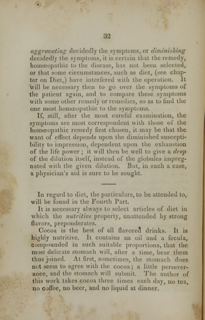 aggravating decidedly the symptoms, or diminishing decidedly the symptoms, it is certain that the remedy, homoeopathic to the disease, has not been selected, or that some circumstances, such as diet, (see chap- ter on Diet,) have interfered with the operation. It Will be necessary then to go over the symptoms of the patient again, and to compare these symptoms with some other remedy or remedies, so as to find the one most homoeopathic to the symptoms. If, still, after the most careful examination, the symptoms are most correspondent with those of the homoeopathic remedy first chosen, it may be that the want of effect depends upon the diminished suscepti- bility to impression, dependent upon the exhaustion of the life power ; it will then be well to give a drop of the dilution itself, instead of the globules impreg- nated with the given dilution. But, in such a case, a physician's aid is sure to be sought. In regard to diet, the particulars, to be attended to, will be found in the Fourth Part. It is necessary always to select articles of diet in which the nutritive property, unattended by strong flavors, preponderates. Cocoa is the best of all flavored drinks. It is highly nutritive. It contains an oil and a fecula, compounded in such suitable proportions, that the most delicate stomach will, after a time, bear them thus joined. At first, sometimes, the stomach does not seem to agree with the cocoa; a little persever- ance, and the stomach will submit. The author of this work takes cocoa three times each day, no tea, no coffee, no beer, and no liquid at dinner.