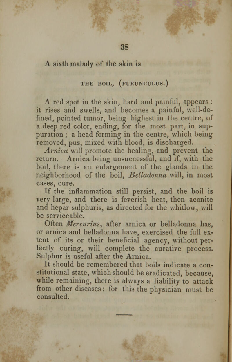 A sixth malady of the skin is THE BOIL, (fURUNCULUS.) A red spot in the skin, hard and painful, appears : it rises and swells, and becomes a painful, well-de- fined, pointed tumor, being highest in the centre, of a deep red color, ending, for the most part, in sup- puration ; a head forming in the centre, which being removed, pus, mixed with blood, is discharged. Arnica will promote the healing, and prevent the return. Arnica being unsuccessful, and if, with the boil, there is an enlargement of the glands in the neighborhood of the boil, Belladonna will, in most cases, cure. If the inflammation still persist, and the boil is very large, and there is feverish heat, then aconite and hepar sulphuris, as directed for the whitlow, will be serviceable. Often Mercurius, after arnica or belladonna has, or arnica and belladonna have, exercised the full ex- tent of its or their beneficial agency, without per- fectly curing, will complete the curative process. Sulphur is useful after the Arnica. It should be remembered that boils indicate a con- stitutional state, which should be eradicated, because, while remaining, there is always a liability to attack from other diseases: for this the physician must be consulted.