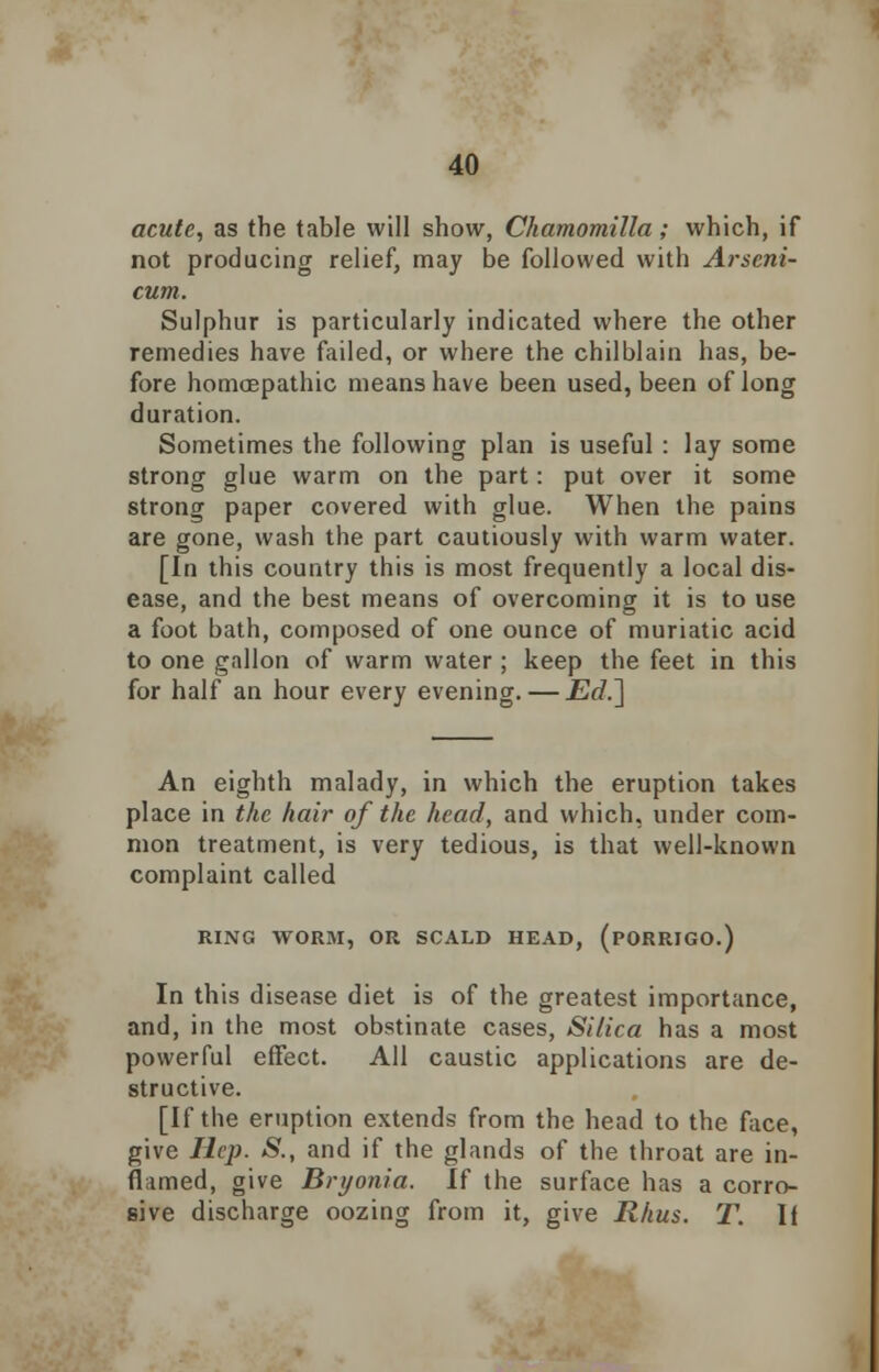 acute, as the table will show, Chamomilla; which, if not producing relief, may be followed with Arseni- cum. Sulphur is particularly indicated where the other remedies have failed, or where the chilblain has, be- fore homoepathic means have been used, been of long duration. Sometimes the following plan is useful : lay some strong glue warm on the part: put over it some strong paper covered with glue. When the pains are gone, wash the part cautiously with warm water. [In this country this is most frequently a local dis- ease, and the best means of overcoming it is to use a foot bath, composed of one ounce of muriatic acid to one gallon of warm water ; keep the feet in this for half an hour every evening. — Ed.~] An eighth malady, in which the eruption takes place in the hair of the head, and which, under com- mon treatment, is very tedious, is that well-known complaint called RING WORM, OR SCALD HEAD, (PORRIGO.) In this disease diet is of the greatest importance, and, in the most obstinate cases, Silica has a most powerful effect. All caustic applications are de- structive. [If the eruption extends from the head to the face, give Hep. S., and if the glands of the throat are in- flimed, give Bryonia. If the surface has a corro- sive discharge oozing from it, give Rhus. T. If