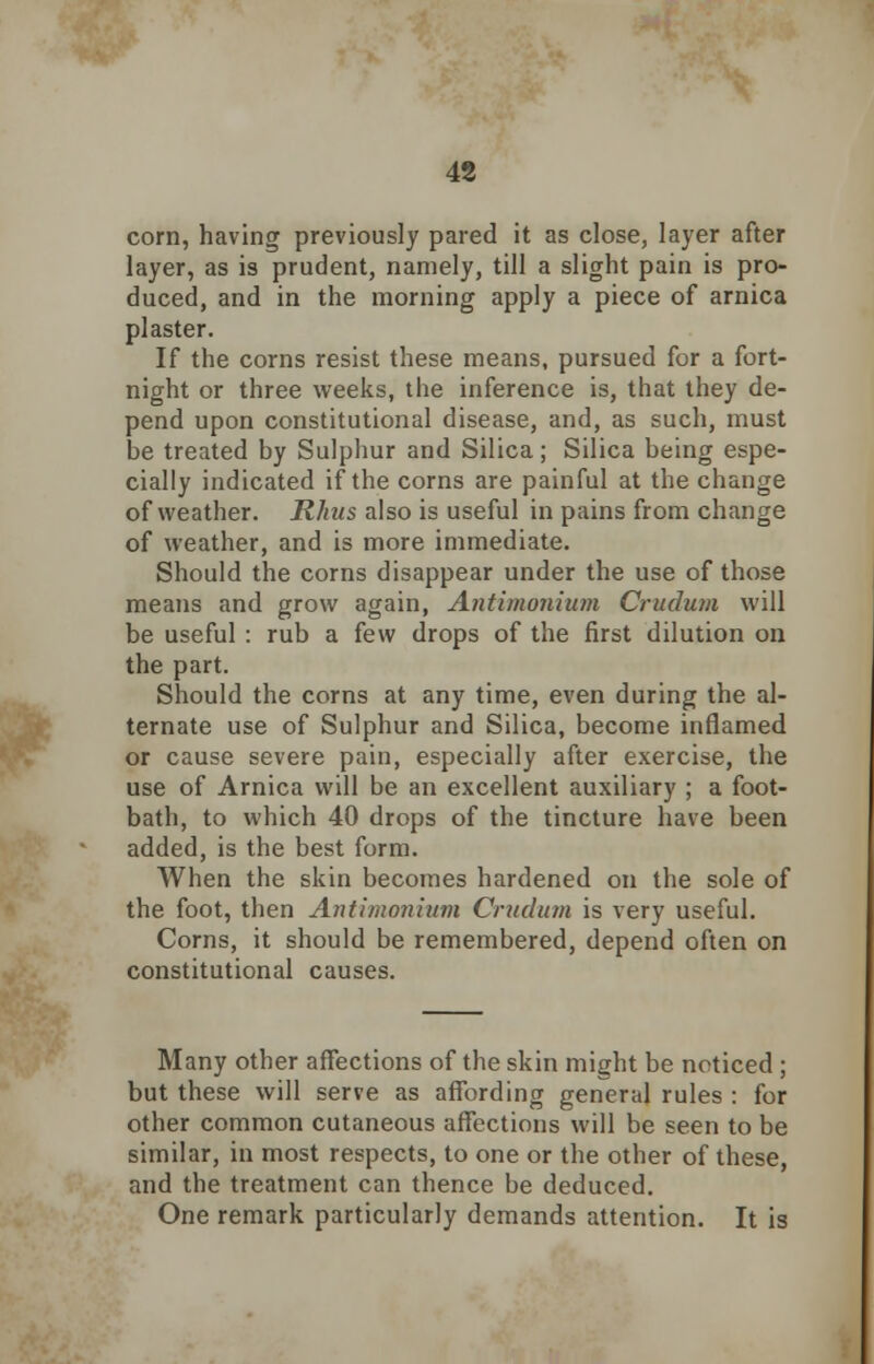 corn, having previously pared it as close, layer after layer, as is prudent, namely, till a slight pain is pro- duced, and in the morning apply a piece of arnica plaster. If the corns resist these means, pursued for a fort- night or three weeks, the inference is, that they de- pend upon constitutional disease, and, as such, must be treated by Sulphur and Silica; Silica being espe- cially indicated if the corns are painful at the change of weather. Rhus also is useful in pains from change of weather, and is more immediate. Should the corns disappear under the use of those means and grow again, Antimonium Crudum will be useful : rub a few drops of the first dilution on the part. Should the corns at any time, even during the al- ternate use of Sulphur and Silica, become inflamed or cause severe pain, especially after exercise, the use of Arnica will be an excellent auxiliary ; a foot- bath, to which 40 drops of the tincture have been added, is the best form. When the skin becomes hardened on the sole of the foot, then Antimonium Crudum is very useful. Corns, it should be remembered, depend often on constitutional causes. Many other affections of the skin might be noticed ; but these will serve as affording general rules : for other common cutaneous affections will be seen to be similar, in most respects, to one or the other of these, and the treatment can thence be deduced. One remark particularly demands attention. It is