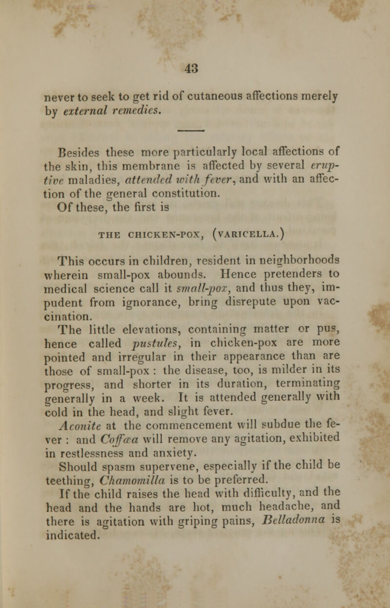 never to seek to get rid of cutaneous affections merely by external remedies. Besides these more particularly local affections of the skin, this membrane is affected by several erup- tive maladies, attended with fever, and with an affec- tion of the general constitution. Of these, the first is THE CHICKEN-POX, (VARICELLA.) This occurs in children, resident in neighborhoods wherein small-pox abounds. Hence pretenders to medical science call it small-pox, and thus they, im- pudent from ignorance, bring disrepute upon vac- cination. The little elevations, containing matter or pus, hence called pustules, in chicken-pox are more pointed and irregular in their appearance than are those of small-pox : the disease, too, is milder in its progress, and shorter in its duration, terminating generally in a week. It is attended generally with cold in the head, and slight fever. Aconite at the commencement will subdue the fe- ver : and Coffaa will remove any agitation, exhibited in restlessness and anxiety. Should spasm supervene, especially if the child be teething, Chamomilla is to be preferred. If the child raises the head with difficulty, and the head and the hands are hot, much headache, and there is agitation with griping pains, Belladonna is indicated.