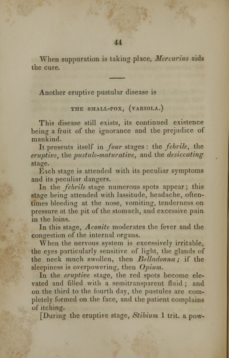 When suppuration is taking place, Mercurius aids the cure. Another eruptive pustular disease is THE SMALL-POX, (VARIOLA.) This disease still exists, its continued existence being a fruit of the ignorance and the prejudice of mankind. It presents itself in four stages : the febrile, the eruptive, the pustulc-maturativc, and the desiccating stage. Each stage is attended with its peculiar symptoms and its peculiar dangers. In the febrile stage numerous spots appear; this stage being attended with lassitude, headache, often- times bleeding at the nose, vomiting, tenderness on pressure at the pit of the stomach, and excessive pain in the loins. In this stage, Aconite moderates the fever and the congestion of the internal organs. When the nervous system is excessively irritable, the eyes particularly sensitive of light, the glands of the neck much swollen, then Belladonna; if the sleepiness is overpowering, then Opium. In the eruptive stage, the red spots become ele- vated and filled with a semitransparent fluid ; and on the third to the fourth day, the pustules are com- pletely formed on the face, and the patient complains of itching. [During the eruptive stage, Stibium 1 trit. a pow-