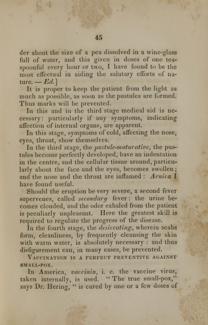 der about the size of a pea dissolved in a wine-glass full of water, and this given in doses of one tea- spoonful every hour or two, I have found to be the most effectual in aiding the salutary efforts of na- ture.— Ed.] It is proper to keep the patient from the light as much as possible, as soon as the pustules are formed. Thus marks will be prevented. In this and in the third stage medical aid is ne- cessary: particularly if any symptoms, indicating affection of internal organs, are apparent. In this stage, symptoms of cold, affecting the nose, eyes, throat, show themselves. In the third stage, the pustule-maturative, the pus- tules become perfectly developed, have an indentation in the centre, and the cellular tissue around, particu- larly about the face and the eyes, becomes swollen; and the nose and the throat are inflamed : Arnica I have found useful. Should the eruption be very severe, a second fever supervenes, called secondary fever : the urine be- comes clouded, and the odor exhaled from the patient is peculiarly unpleasant. Here the greatest skill is required to regulate the progress of the disease. In the fourth stage, the desiccating, wherein scabs form, cleanliness, by frequently cleansing the skin with warm water, is absolutely necessary : and thus disfigurement can, in many cases, be prevented. Vaccination is a perfect preventive against small-pox. In America, vaccinin, i. e. the vaccine virus, taken internally, is used.  The true small-pox, says Dr. Hering,  is cured by one or a few doses of