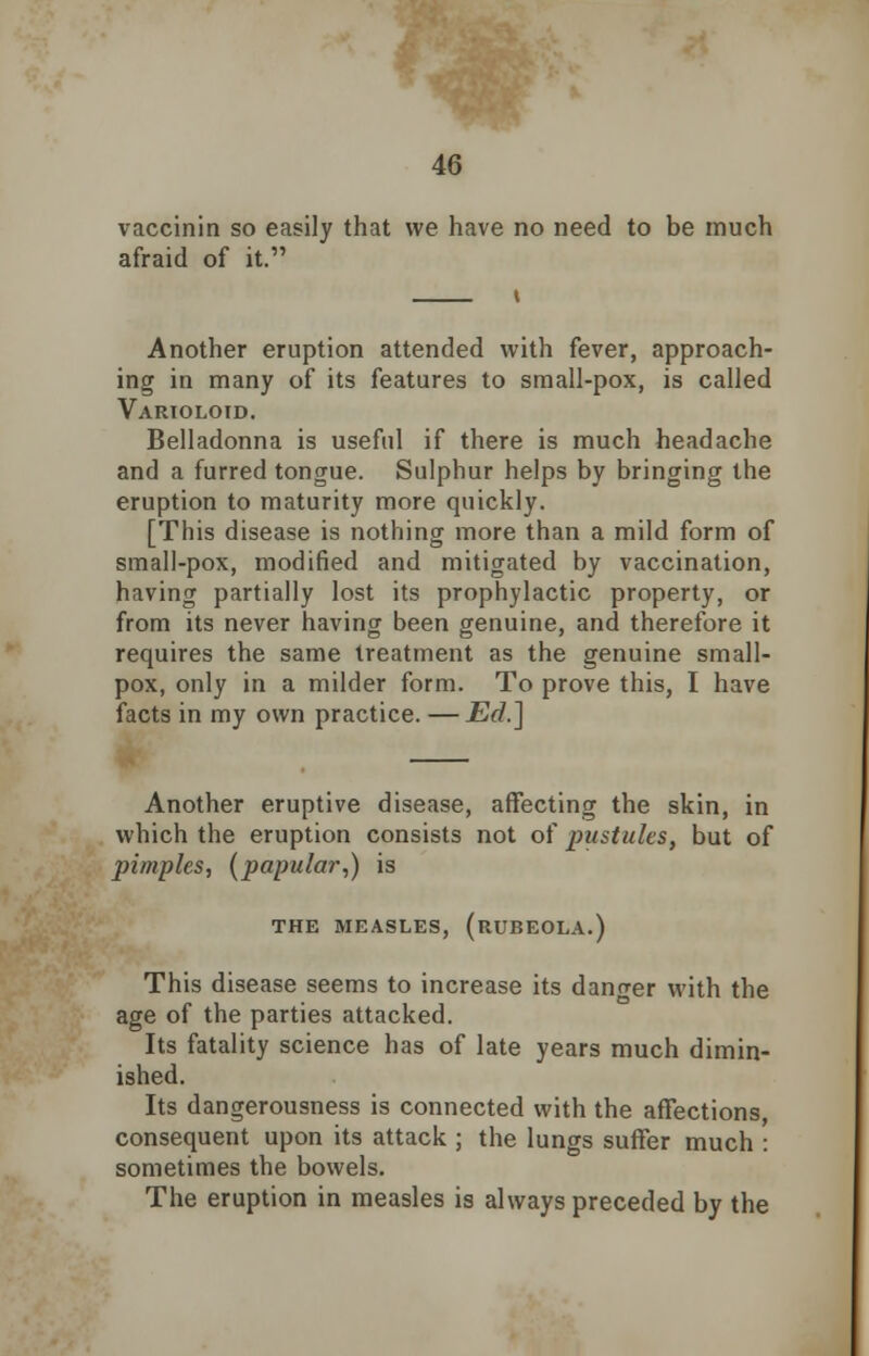 vaccinin so easily that we have no need to be much afraid of it. Another eruption attended with fever, approach- ing in many of its features to small-pox, is called Varioloid. Belladonna is useful if there is much headache and a furred tongue. Sulphur helps by bringing the eruption to maturity more quickly. [This disease is nothing more than a mild form of small-pox, modified and mitigated by vaccination, having partially lost its prophylactic property, or from its never having been genuine, and therefore it requires the same treatment as the genuine small- pox, only in a milder form. To prove this, I have facts in my own practice. — Ed.] Another eruptive disease, affecting the skin, in which the eruption consists not of pustules, but of pimples, {papular,) is THE MEASLES, (RUBEOLA.) This disease seems to increase its danger with the age of the parties attacked. Its fatality science has of late years much dimin- ished. Its dangerousness is connected with the affections, consequent upon its attack ; the lungs suffer much : sometimes the bowels. The eruption in measles is always preceded by the
