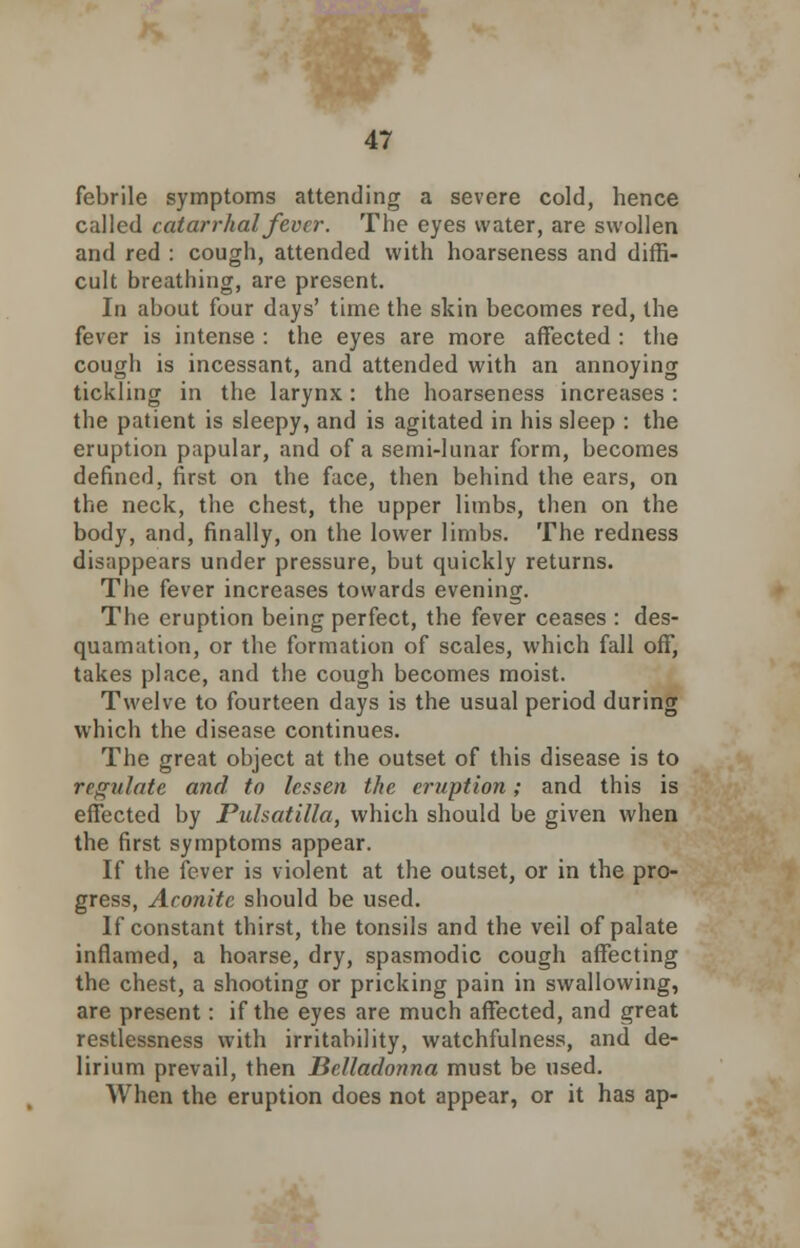 febrile symptoms attending a severe cold, hence called catarrhal fever. The eyes water, are swollen and red : cough, attended with hoarseness and diffi- cult breathing, are present. In about four days' time the skin becomes red, the fever is intense : the eyes are more affected : the cough is incessant, and attended with an annoying tickling in the larynx: the hoarseness increases : the patient is sleepy, and is agitated in his sleep : the eruption papular, and of a semi-lunar form, becomes defined, first on the face, then behind the ears, on the neck, the chest, the upper limbs, then on the body, and, finally, on the lower limbs. The redness disappears under pressure, but quickly returns. The fever increases towards evening. The eruption being perfect, the fever ceases : des- quamation, or the formation of scales, which fall off, takes place, and the cough becomes moist. Twelve to fourteen days is the usual period during which the disease continues. The great object at the outset of this disease is to regulate and to lessen the eruption; and this is effected by Pulsatilla, which should be given when the first symptoms appear. If the fever is violent at the outset, or in the pro- gress, Aconite should be used. If constant thirst, the tonsils and the veil of palate inflamed, a hoarse, dry, spasmodic cough affecting the chest, a shooting or pricking pain in swallowing, are present: if the eyes are much affected, and great restlessness with irritability, watchfulness, and de- lirium prevail, then Belladonna must be used. When the eruption does not appear, or it has ap-
