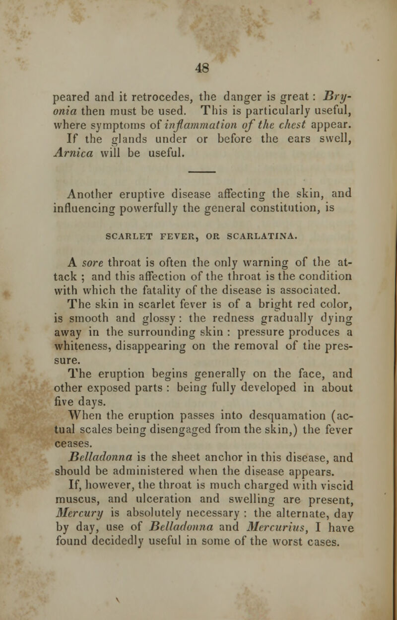 peared and it retrocedes, the danger is great: Bry- onia then must be used. This is particularly useful, where symptoms of inflammation of the chest appear. If the glands under or before the ears swell, Arnica will be useful. Another eruptive disease affecting the skin, and influencing powerfully the general constitution, is SCARLET FEVER, OR SCARLATINA. A sore throat is often the only warning of the at- tack ; and this affection of the throat is the condition with which the fatality of the disease is associated. The skin in scarlet fever is of a bright red color, is smooth and glossy: the redness gradually dying away in the surrounding skin : pressure produces a whiteness, disappearing on the removal of the pres- sure. The eruption begins generally on the face, and other exposed parts : being fully developed in about five days. When the eruption passes into desquamation (ac- tual scales being disengaged from the skin,) the fever ceases. Belladonna is the sheet anchor in this disease, and should be administered when the disease appears. If, however, the throat is much charged with viscid muscus, and ulceration and swelling are present, Mercury is absolutely necessary : the alternate, day by day, use of Belladonna and Mercurius, I have found decidedly useful in some of the worst cases.