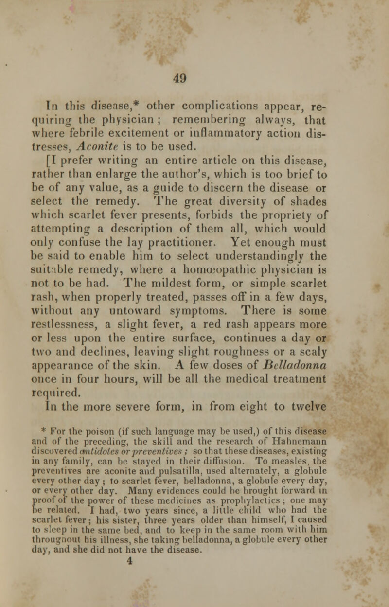 In this disease,* other complications appear, re- quiring the physician; remembering always, that where febrile excitement or inflammatory action dis- tresses, Aconite is to be used. [I prefer writing an entire article on this disease, rather than enlarge the author's, which is too brief to be of any value, as a guide to discern the disease or select the remedy. The great diversity of shades which scarlet fever presents, forbids the propriety of attempting a description of them all, which would only confuse the lay practitioner. Yet enough must be said to enable him to select understandingly the suitable remedy, where a homeopathic physician is not to be had. The mildest form, or simple scarlet rash, when properly treated, passes off in a few days, without any untoward symptoms. There is some restlessness, a slight fever, a red rash appears more or less upon the entire surface, continues a day or two and declines, leaving slight roughness or a scaly appearance of the skin. A few doses of Belladonna once in four hours, will be all the medical treatment required. In the more severe form, in from eight to twelve * For the poison (if such language may be used,) of this disease and of the preceding, the skill and the research of Hahnemann discovered imtidoles or preventives ; so that these diseases, existing in any family, can be stayed in their diffusion. To measles, the preventives are aconite and pulsatilla, used alternately, a globule every other day ; to scarlet fever, belladonna, a globule every day, or every other day. Many evidences could be brought forward in proof of the power of these medicines as prophylactics; one may be related. I had, two years since, a little child who had the scarlet fever; his sister, three years older than himself, I caused to sleep in the same bed, and to keep in the same room with him througnout his illness, she taking belladonna, a globule every other day, and she did not have the disease. 4
