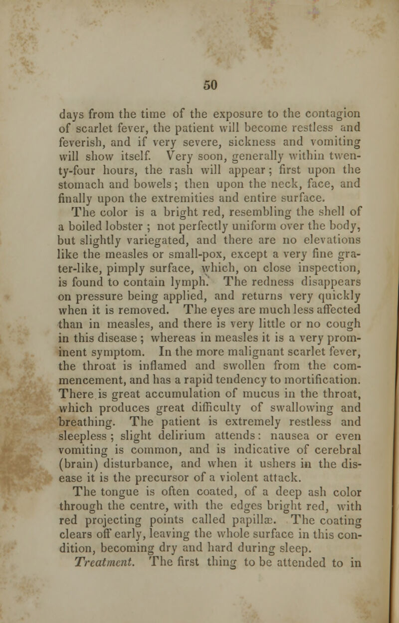 days from the time of the exposure to the contagion of scarlet fever, the patient will become restless and feverish, and if very severe, sickness and vomiting will show itself. Very soon, generally within twen- ty-four hours, the rash will appear; first upon the stomach and bowels; then upon the neck, face, and finally upon the extremities and entire surface. The color is a bright red, resembling the shell of a boiled lobster ; not perfectly uniform over the body, but slightly variegated, and there are no elevations like the measles or small-pox, except a very fine gra- ter-like, pimply surface, which, on close inspection, is found to contain lymph. The redness disappears on pressure being applied, and returns very quickly when it is removed. The eyes are much less affected than in measles, and there is very little or no cough in this disease ; whereas in measles it is a very prom- inent symptom. In the more malignant scarlet fever, the throat is inflamed and swollen from the com- mencement, and has a rapid tendency to mortification. There is great accumulation of mucus in the throat, which produces great difficulty of swallowing and breathing. The patient is extremely restless and sleepless ; slight delirium attends: nausea or even vomiting is common, and is indicative of cerebral (brain) disturbance, and when it ushers in the dis- ease it is the precursor of a violent attack. The tongue is often coated, of a deep ash color through the centre, with the edges bright red, with red projecting points called papillae. The coating clears off early, leaving the whole surface in this con- dition, becoming dry and hard during sleep. Treatment. The first thing to be attended to in