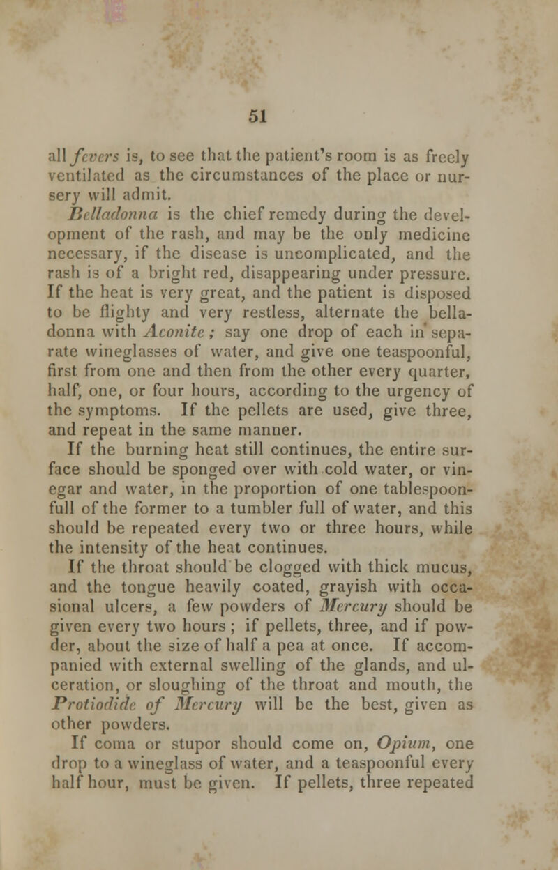 all fevers is, to see that the patient's room is as freely ventilated as the circumstances of the place or nur- sery will admit. Belladonna is the chief remedy during the devel- opment of the rash, and may be the only medicine necessary, if the disease is uncomplicated, and the rash is of a bright red, disappearing under pressure. If the heat is very great, and the patient is disposed to be flighty and very restless, alternate the bella- donna with Aconite; say one drop of each in sepa- rate wineglasses of water, and give one teaspoonful, first from one and then from the other every quarter, half, one, or four hours, according to the urgency of the symptoms. If the pellets are used, give three, and repeat in the same manner. If the burning heat still continues, the entire sur- face should be sponged over with cold water, or vin- egar and water, in the proportion of one tablespoon- full of the former to a tumbler full of water, and this should be repeated every two or three hours, while the intensity of the heat continues. If the throat should be clogged with thick mucus, and the tongue heavily coated, grayish with occa- sional ulcers, a few powders of Mercury should be given every two hours ; if pellets, three, and if pow- der, about the size of half a pea at once. If accom- panied with external swelling of the glands, and ul- ceration, or sloughing of the throat and mouth, the Protiodidc of Mercury will be the best, given as other powders. If coma or stupor should come on, Opium, one drop to a wineglass of water, and a teaspoonful every half hour, must be given. If pellets, three repeated