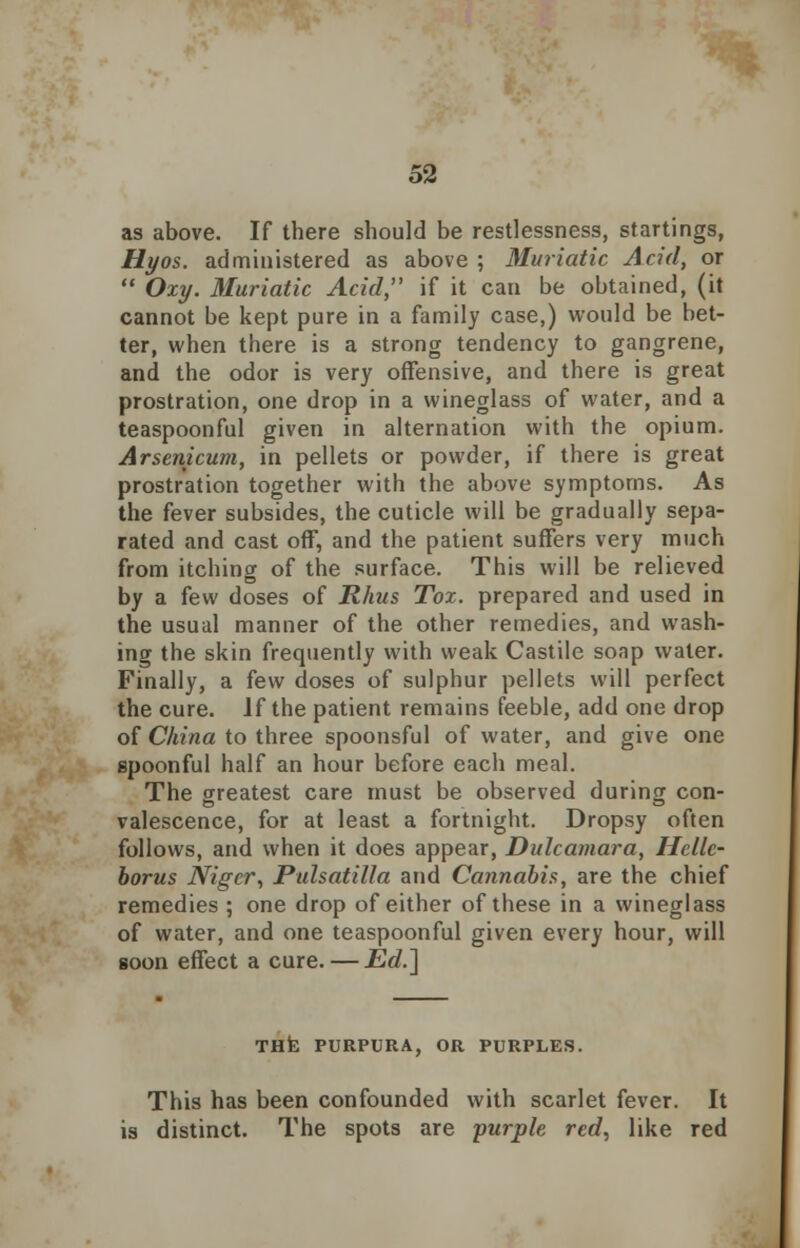 as above. If there should be restlessness, startings, Hyos. administered as above ; Muriatic Acid, or  Oxy. Muriatic Acid, if it can be obtained, (it cannot be kept pure in a family case,) would be bet- ter, when there is a strong tendency to gangrene, and the odor is very offensive, and there is great prostration, one drop in a wineglass of water, and a teaspoonful given in alternation with the opium. Arsenicum, in pellets or powder, if there is great prostration together with the above symptoms. As the fever subsides, the cuticle will be gradually sepa- rated and cast off, and the patient suffers very much from itching of the surface. This will be relieved by a few doses of Rhus Tox. prepared and used in the usual manner of the other remedies, and wash- ing the skin frequently with weak Castile soap water. Finally, a few doses of sulphur pellets will perfect the cure. If the patient remains feeble, add one drop of China to three spoonsful of water, and give one spoonful half an hour before each meal. The greatest care must be observed during con- valescence, for at least a fortnight. Dropsy often follows, and when it does appear, Dulcamara, Hcllc- borus Niger, Pulsatilla and Cannabis, are the chief remedies ; one drop of either of these in a wineglass of water, and one teaspoonful given every hour, will soon effect a cure. — Ed.] THE PURPURA, OR PURPLES. This has been confounded with scarlet fever. It is distinct. The spots are purple red, like red