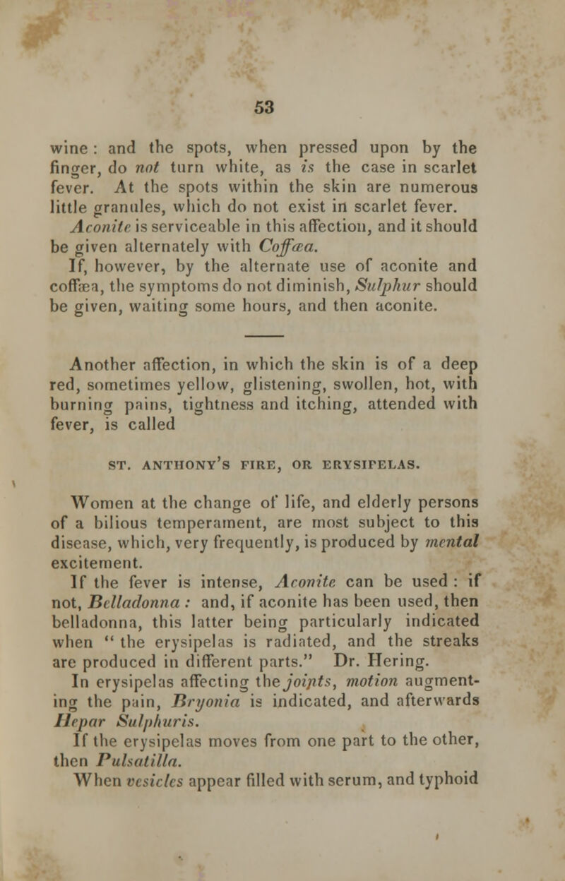 wine : and the spots, when pressed upon by the finger, do not turn white, as is the case in scarlet fever. At the spots within the skin are numerous little granules, which do not exist in scarlet fever. Aconite is serviceable in this affection, and it should be given alternately with Coffcea. If, however, by the alternate use of aconite and coffoea, the symptoms do not diminish, Sulphur should be given, waiting some hours, and then aconite. Another affection, in which the skin is of a deep red, sometimes yellow, glistening, swollen, hot, with burning pains, tightness and itching, attended with fever, is called st. Anthony's fire, or erysifelas. Women at the change of life, and elderly persons of a bilious temperament, are most subject to this disease, which, very frequently, is produced by mental excitement. If the fever is intense, Aconite can be used : if not, Belladonna : and, if aconite has been used, then belladonna, this latter being particularly indicated when  the erysipelas is radiated, and the streaks are produced in different parts. Dr. Hering. In erysipelas affecting the joijits, motion augment- ing the pain, Bryonia is indicated, and afterwards Hep a r Su //> h u ris. If the erysipelas moves from one part to the other, then Pulsatilla. When vesicles appear filled with serum, and typhoid