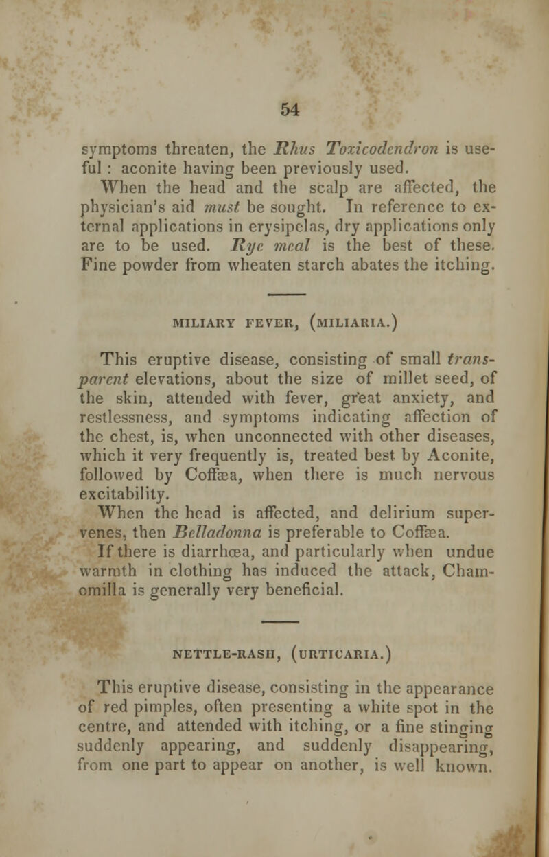 symptoms threaten, the Rhus Toxicodendron is use- ful : aconite having been previously used. When the head and the scalp are affected, the physician's aid must be sought. In reference to ex- ternal applications in erysipelas, dry applications only are to be used. Rye meal is the best of these. Fine powder from wheaten starch abates the itching. MILIARY FEVER, (MILIARIA.) This eruptive disease, consisting of small trans- parent elevations, about the size of millet seed, of the skin, attended with fever, great anxiety, and restlessness, and symptoms indicating affection of the chest, is, when unconnected with other diseases, which it very frequently is, treated best by Aconite, followed by Coffiea, when there is much nervous excitability. When the head is affected, and delirium super- venes, then Belladonna is preferable to Coffoca. If there is diarrhoea, and particularly when undue warmth in clothing has induced the attack, Cham- omilla is generally very beneficial. NETTLE-RASH, (URTICARIA.) This eruptive disease, consisting in the appearance of red pimples, often presenting a white spot in the centre, and attended with itching, or a fine stingincr suddenly appearing, and suddenly disappearing, from one part to appear on another, is well known.