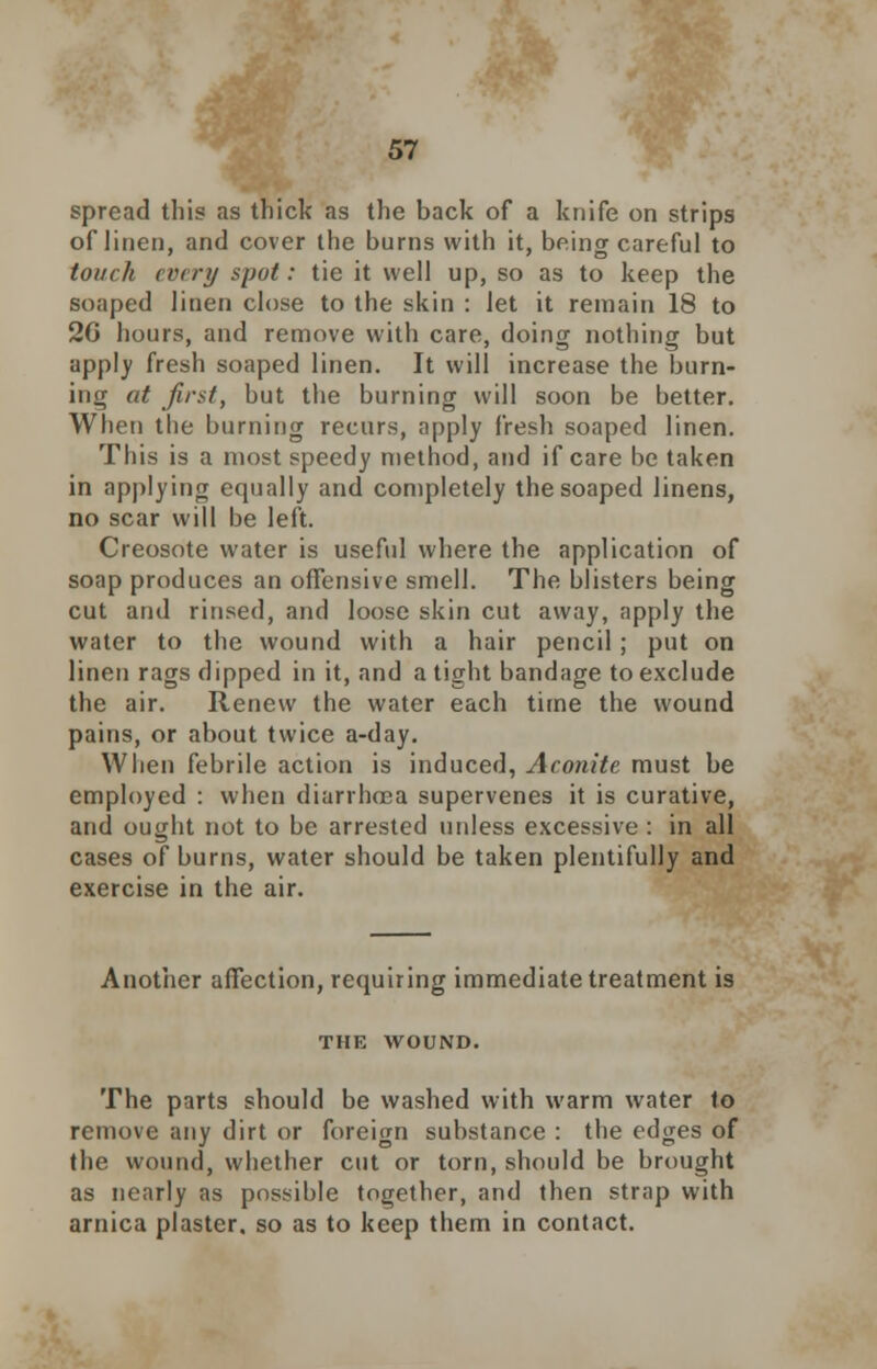 spread this as thick as the back of a knife on strips of linen, and cover the burns with it, being careful to touch every spot: tie it well up, so as to keep the soaped linen close to the skin : let it remain 18 to 20 hours, and remove with care, doing nothing but apply fresh soaped linen. It will increase the burn- ing at first, but the burning will soon be better. When the burning recurs, apply fresh soaped linen. This is a most speedy method, and if care be taken in applying equally and completely the soaped linens, no scar will be left. Creosote water is useful where the application of soap produces an offensive smell. The blisters being cut and rinsed, and loose skin cut away, apply the water to the wound with a hair pencil; put on linen rags dipped in it, and a tight bandage to exclude the air. Renew the water each time the wound pains, or about twice a-day. When febrile action is induced, Aconite must be employed : when diarrhoea supervenes it is curative, and ought not to be arrested unless excessive : in all cases of burns, water should be taken plentifully and exercise in the air. Another affection, requiring immediate treatment is THE WOUND. The parts should be washed with warm water to remove any dirt or foreign substance : the edges of the wound, whether cut or torn, should be brought as nearly as possible together, and then strap with arnica plaster, so as to keep them in contact.