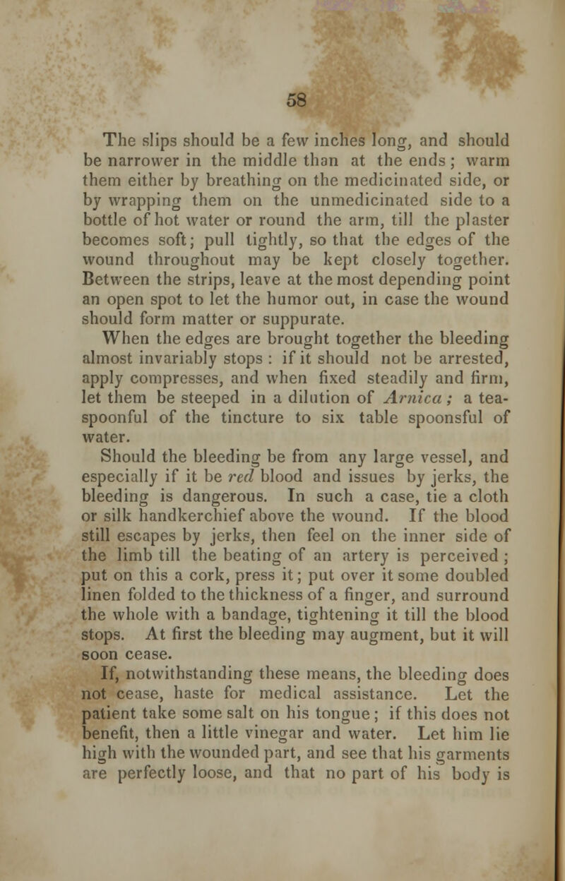 The slips should be a few inches long, and should be narrower in the middle than at the ends ; warm them either by breathing on the medicinated side, or by wrapping them on the unmedicinated side to a bottle of hot water or round the arm, till the plaster becomes soft; pull tightly, so that the edges of the wound throughout may be kept closely together. Between the strips, leave at the most depending point an open spot to let the humor out, in case the wound should form matter or suppurate. When the edges are brought together the bleeding almost invariably stops : if it should not be arrested, apply compresses, and when fixed steadily and firm, let them be steeped in a dilution of Arnica; a tea- spoonful of the tincture to six table spoonsful of water. Should the bleeding be from any large vessel, and especially if it be red blood and issues by jerks, the bleeding is dangerous. In such a case, tie a cloth or silk handkerchief above the wound. If the blood still escapes by jerks, then feel on the inner side of the limb till the beating of an artery is perceived ; put on this a cork, press it; put over it some doubled linen folded to the thickness of a finger, and surround the whole with a bandage, tightening it till the blood stops. At first the bleeding may augment, but it will soon cease. If, notwithstanding these means, the bleeding does not cease, haste for medical assistance. Let the patient take some salt on his tongue; if this does not benefit, then a little vinegar and water. Let him lie high with the wounded part, and see that his garments are perfectly loose, and that no part of his body is