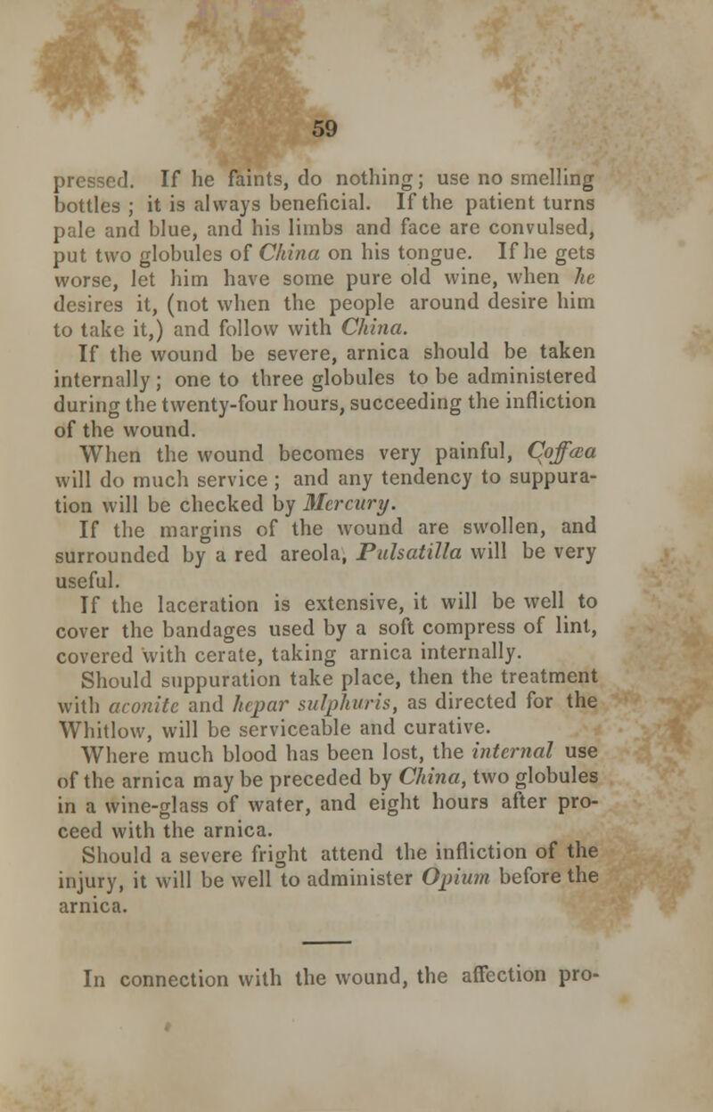 pressed. If he faints, do nothing; use no smelling bottles ; it is always beneficial. If the patient turns pale and blue, and his limbs and face are convulsed, put two globules of China on his tongue. If he gets worse, let him have some pure old wine, when he desires it, (not when the people around desire him to take it,) and follow with China. If the wound be severe, arnica should be taken internally; one to three globules to be administered during the twenty-four hours, succeeding the infliction of the wound. When the wound becomes very painful, Coffaa will do much service ; and any tendency to suppura- tion will be checked by Mercury. If the margins of the wound are swollen, and surrounded by a red areola, Pulsatilla will be very useful. If the laceration is extensive, it will be well to cover the bandages used by a soft compress of lint, covered with cerate, taking arnica internally. Should suppuration take place, then the treatment with aconite and hepar sulphuris, as directed for the Whitlow, will be serviceable and curative. Where much blood has been lost, the internal use of the arnica may be preceded by China, two globules in a wine-glass of water, and eight hours after pro- ceed with the arnica. Should a severe fright attend the infliction of the injury, it will be well to administer Opium before the arnica. In connection with the wound, the affection pro-