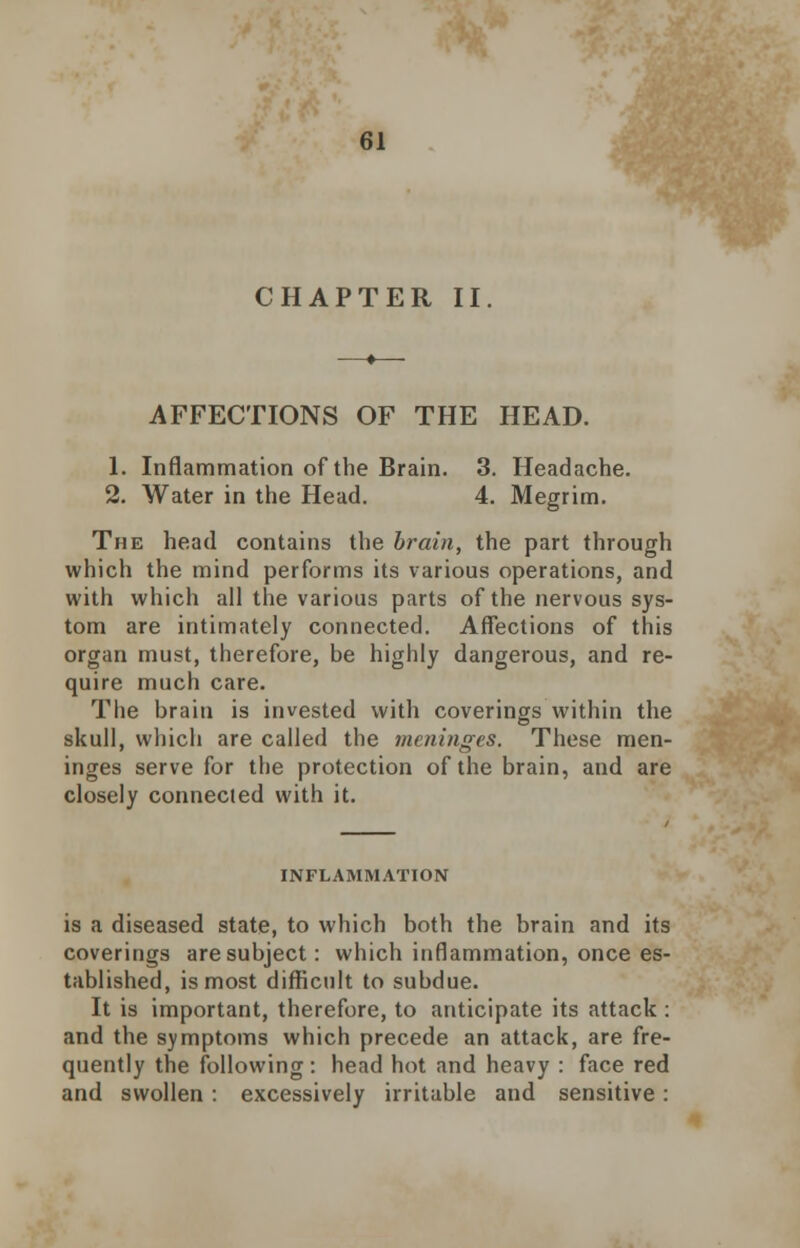 CHAPTER II AFFECTIONS OF THE HEAD. 1. Inflammation of the Brain. 3. Headache. 2. Water in the Head. 4. Megrim. The head contains the brain, the part through which the mind performs its various operations, and with which all the various parts of the nervous sys- tem are intimately connected. Affections of this organ must, therefore, be highly dangerous, and re- quire much care. The brain is invested with coverings within the skull, which are called the meninges. These men- inges serve for the protection of the brain, and are closely connected with it. INFLAMMATION is a diseased state, to which both the brain and its coverings are subject: which inflammation, once es- tablished, is most difficult to subdue. It is important, therefore, to anticipate its attack : and the symptoms which precede an attack, are fre- quently the following: head hot and heavy : face red and swollen: excessively irritable and sensitive: