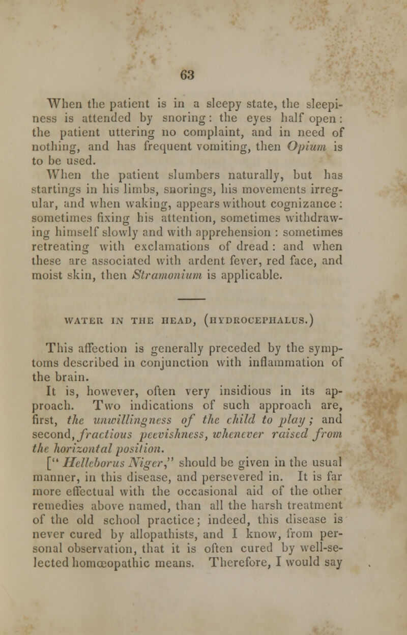 When the patient is in a sleepy state, the sleepi- ness is attended by snoring: the eyes half open: the patient uttering no complaint, and in need of nothing, and has frequent vomiting, then Opium is to be used. When the patient slumbers naturally, but has startings in his limbs, snorings, his movements irreg- ular, and when waking, appears without cognizance : sometimes fixing his attention, sometimes withdraw- ing himself slowly and with apprehension : sometimes retreating with exclamations of dread : and when these are associated with ardent fever, red face, and moist skin, then Stramonium is applicable. WATER IN THE HEAD, (HYDROCEPHALUS.) This affection is generally preceded by the symp- toms described in conjunction with inflammation of the brain. It is, however, often very insidious in its ap- proach. Two indications of such approach are, first, the unwillingness of the child to play; and second, fractious peevishness, whenever raised from the horizontal position. [ Helleborus Niger, should be given in the usual manner, in this disease, and persevered in. It is far more effectual with the occasional aid of the other remedies above named, than all the harsh treatment of the old school practice; indeed, this disease is never cured by allopathists, and I know, from per- sonal observation, that it is often cured by well-se- lected homoeopathic means. Therefore, I would say