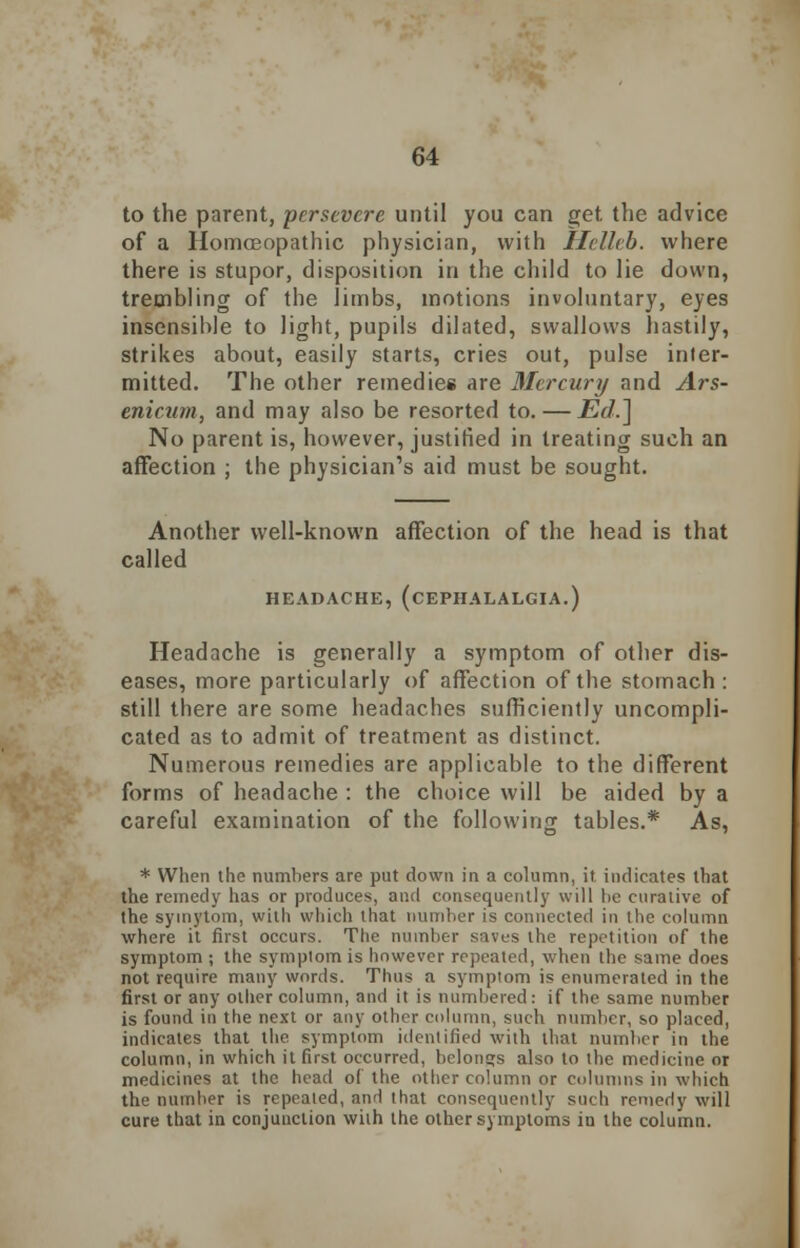 to the parent, persevere until you can get the advice of a Homoeopathic physician, with Helleb. where there is stupor, disposition in the child to lie down, trembling of the limbs, motions involuntary, eyes insensible to light, pupils dilated, swallows hastily, strikes about, easily starts, cries out, pulse inter- mitted. The other remedies are Mercury and Ars- enicum, and may also be resorted to. — Ed.] No parent is, however, justified in treating such an affection ; the physician's aid must be sought. Another well-known affection of the head is that called HEADACHE, (CEPHALALGIA.) Headache is generally a symptom of other dis- eases, more particularly of affection of the stomach : still there are some headaches sufficiently uncompli- cated as to admit of treatment as distinct. Numerous remedies are applicable to the different forms of headache : the choice will be aided by a careful examination of the following tables.* As, * When the numhers are put down in a column, it indicates that the remedy has or produces, and consequently will lie curative of the symytom, with which that number is connected in the column where it first occurs. The number saves the repetition of the symptom ; the symptom is however repeated, when the same does not require many words. Thus a symptom is enumerated in the first or any oilier column, and it is numbered: if the same number is found in the next or any other column, such number, so placed, indicates that the symptom identified with that number in the column, in which it first occurred, belongs also to the medicine or medicines at the head of the other column or columns in which the number is repeated, and that consequently such remedy will cure that in conjunction with the other symptoms in the column.