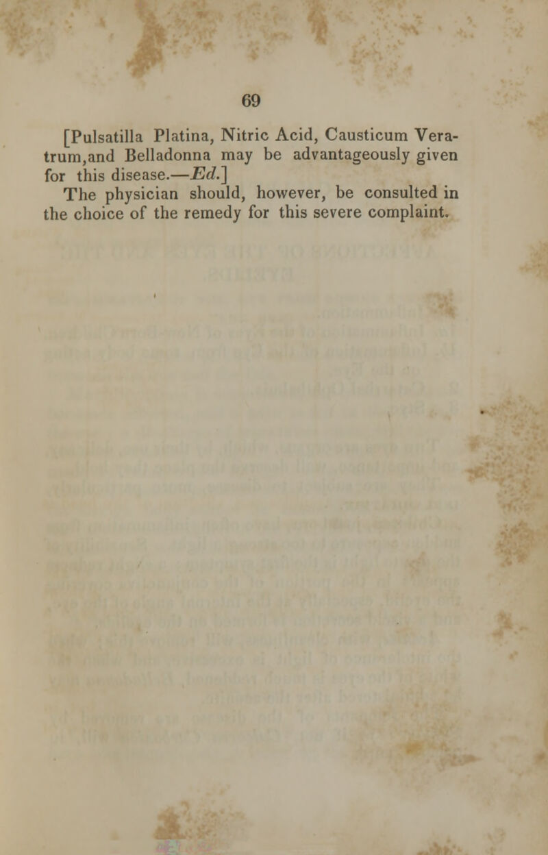 [Pulsatilla Platina, Nitric Acid, Causticum Vera- trum,and Belladonna may be advantageously given for this disease.—Ed.] The physician should, however, be consulted in the choice of the remedy for this severe complaint.