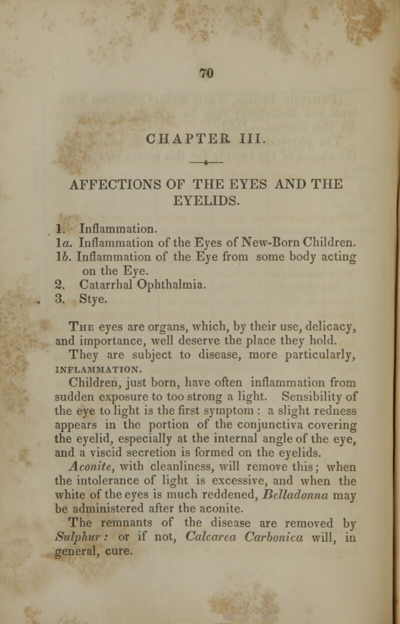 CHAPTER III. AFFECTIONS OF THE EYES AND THE EYELIDS. 1. Inflammation. la. Inflammation of the Eyes of New-Born Children. 16. Inflammation of the Eye from some body acting on the Eye. 2. Catarrhal Ophthalmia. 3. Stye. The eyes are organs, which, by their use, delicacy, and importance, well deserve the place they hold. They are subject to disease, more particularly, INFLAMMATION. Children, just born, have often inflammation from sudden exposure to too strong a light. Sensibility of the eye to light is the first symptom : a slight redness appears in the portion of the conjunctiva covering the eyelid, especially at the internal angle of the eye, and a viscid secretion is formed on the eyelids. Aconite, with cleanliness, will remove this; when the intolerance of light is excessive, and when the white of the eyes is much reddened, Belladonna may be administered after the aconite. The remnants of the disease are removed by Sulphur: or if not, Calcarca Carbonica will, in general, cure.