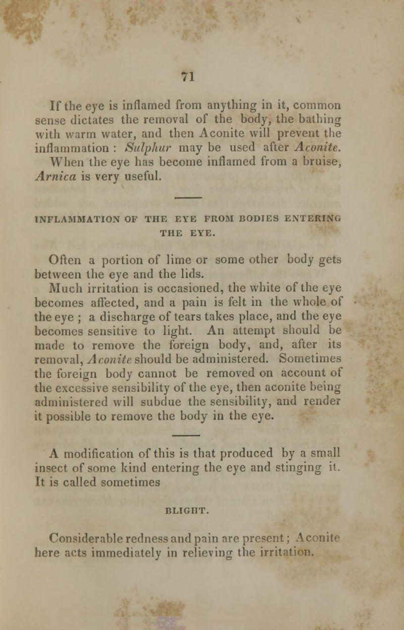 If the eye is inflamed from anything in it, common sense dictates the removal of the body, the bathing with warm water, and then Aconite will prevent the inflammation : Sulphur may be used after Aconite. When the eye has become inflamed from a bruise, Arnica is very useful. INFLAMMATION OF THE EYE FROM BODIES ENTERING THE EYE. Often a portion of lime or some other body gets between the eye and the lids. Much irritation is occasioned, the white of the eye becomes affected, and a pain is felt in the whole of the eye ; a discharge of tears takes place, and the eye becomes sensitive to light. An attempt should be made to remove the foreign body, and, after its removal, Aconite should be administered. Sometimes the foreign body cannot be removed on account of the excessive sensibility of the eye, then aconite being administered will subdue the sensibility, and render it possible to remove the body in the eye. A modification of this is that produced by a small insect of some kind entering the eye and stinging it. It is called sometimes BLIGHT. Considerable redness and pain are present; Aconite here acts immediately in relieving the irritation.