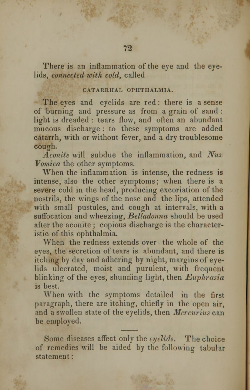 There is an inflammation of the eye and the eye- lids, connected with cold, called CATARRHAL OPHTHALMIA. The eyes and eyelids are red: there is a sense of burning and pressure as from a grain of sand : light is dreaded : tears flow, and often an abundant mucous discharge : to these symptoms are added catarrh, with or without fever, and a dry troublesome cough. Aconite will subdue the inflammation, and Nux Vomica the other symptoms. When the inflammation is intense, the redness is intense, also the other symptoms; when there is a severe cold in the head, producing excoriation of the nostrils, the wings of the nose and the lips, attended with small pustules, and cough at intervals, with a suffocation and wheezing, Belladonna should be used after the aconite ; copious discharge is the character- istic of this ophthalmia. When the redness extends over the whole of the eyes, the secretion of tears is abundant, and there is itching by day and adhering by night, margins of eye- lids ulcerated, moist and purulent, with frequent blinking of the eyes, shunning light, then Euphrasia is best. When with the symptoms detailed in the first paragraph, there are itching, chiefly in the open air, and a swollen state of the eyelids, then Mcrcurius can be employed. Some diseases affect only the eyelids. The choice of remedies will be aided by the following tabular statement: