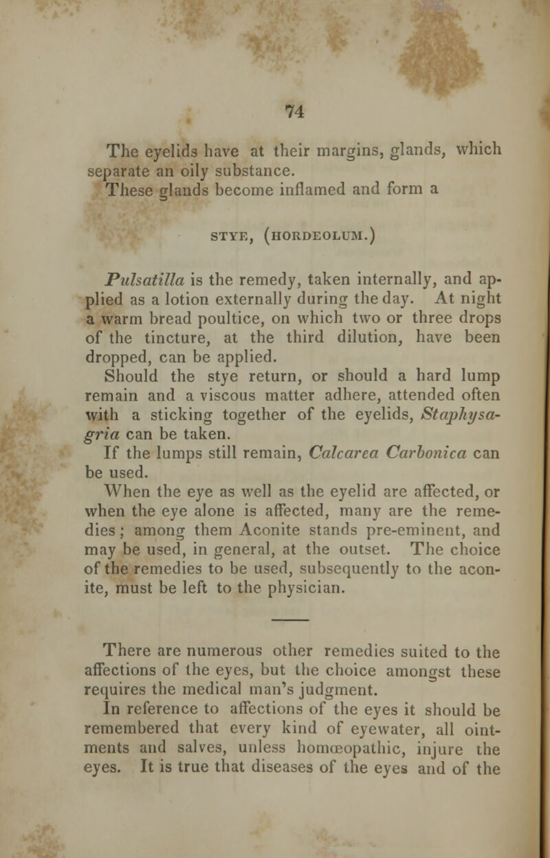 The eyelids have at their margins, glands, which separate an oily substance. These glands become inflamed and form a STYE, (HORDEOLUM.) Pulsatilla is the remedy, taken internally, and ap- plied as a lotion externally during the day. At night a warm bread poultice, on which two or three drops of the tincture, at the third dilution, have been dropped, can be applied. Should the stye return, or should a hard lump remain and a viscous matter adhere, attended often with a sticking together of the eyelids, Stajihysa- gria can be taken. If the lumps still remain, Calcarea Carbonica can be used. When the eye as well as the eyelid are affected, or when the eye alone is affected, many are the reme- dies ; among them Aconite stands pre-eminent, and may be used, in general, at the outset. The choice of the remedies to be used, subsequently to the acon- ite, must be left to the physician. There are numerous other remedies suited to the affections of the eyes, but the choice amongst these requires the medical man's judgment. In reference to affections of the eyes it should be remembered that every kind of eyewater, all oint- ments and salves, unless homoeopathic, injure the eyes. It is true that diseases of the eyes and of the