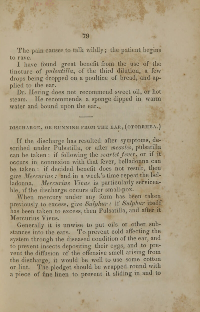 The pain causes to talk wildly; the patient begins to rave. I have found great benefit from the use of the tincture of pulsatilla, of the third dilution, a few drops being dropped on a poultice of bread, and ap- plied to the ear. Dr. Hering does not recommend sweet oil, or hot steam. He recommends a sponge dipped in warm water and bound upon the ear.^ DISCHARGE, OR RUNNING FROM THE EAR, (OTORRHEA.) If the discharge has resulted after symptoms, de- scribed under Pulsatilla, or after measles, pulsatilla can be taken : if following the scarlet fever, or if it occurs in connexion with that fever, belladonna can be taken : if decided benefit does not result, then give Mercurius : and in a week's time repeat the bel- ladonna. Mercurius Vivus is particularly servicea- ble, if the discharge occurs after small-pox. When mercury under any form has been taken previously to excess, give Sulphur: if Sulphur itself has been taken to excess, then Pulsatilla, and after it Mercurius Vivus. Generally it is unwise to put oils or other sub- stances into the ears. To prevent cold affecting the system through the diseased condition of the ear, and to prevent insects depositing their eggs, and to pre- vent the diffusion of the offensive smell arising from the discharge, it would be well to use some cotton or lint. The pledget should be wrapped round with a piece of fine linen to prevent it sliding in and to