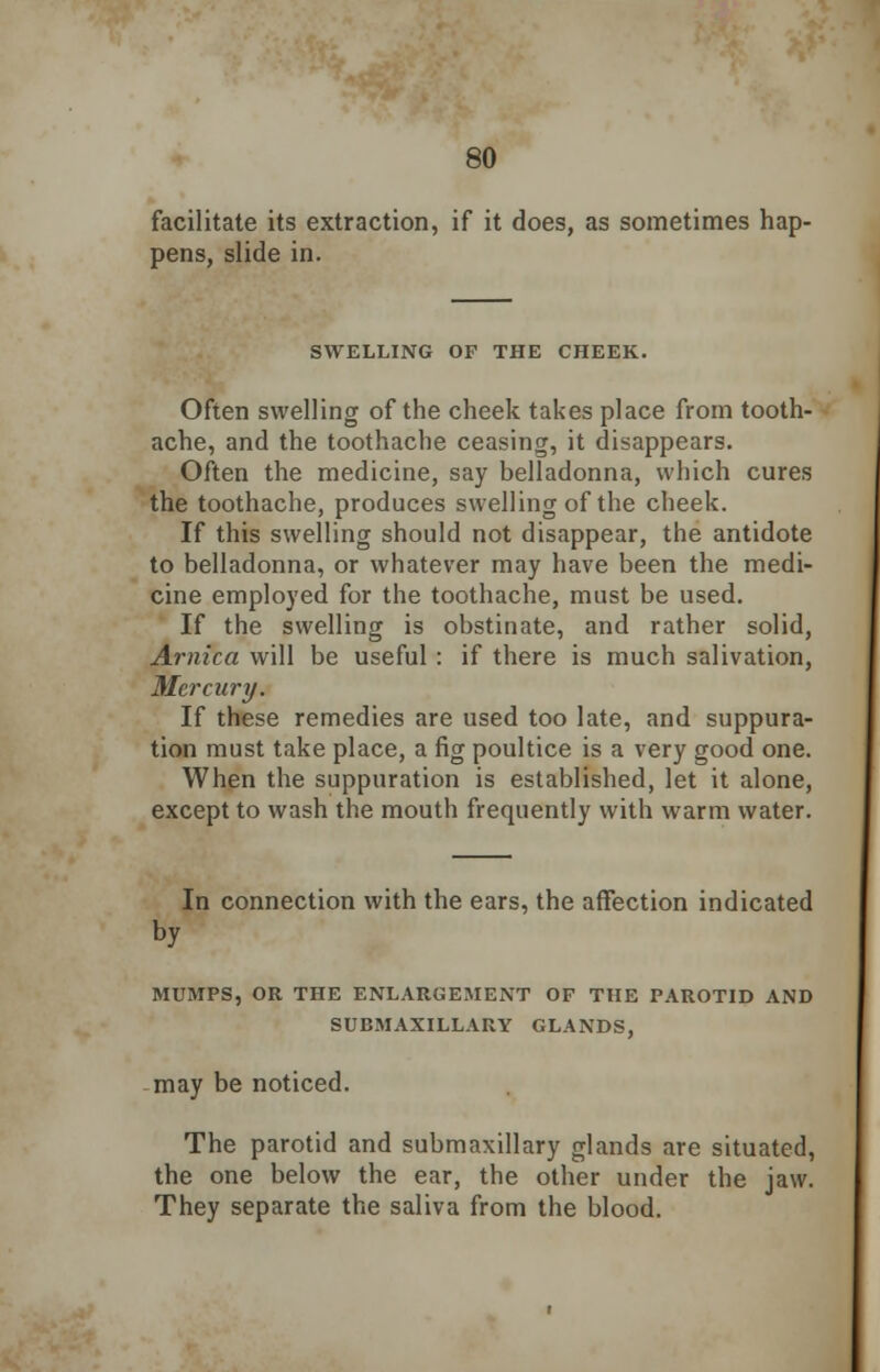 facilitate its extraction, if it does, as sometimes hap- pens, slide in. SWELLING OF THE CHEEK. Often swelling of the cheek takes place from tooth- ache, and the toothache ceasing, it disappears. Often the medicine, say belladonna, which cures the toothache, produces swelling of the cheek. If this swelling should not disappear, the antidote to belladonna, or whatever may have been the medi- cine employed for the toothache, must be used. If the swelling is obstinate, and rather solid, Arnica will be useful : if there is much salivation, Mercury. If these remedies are used too late, and suppura- tion must take place, a fig poultice is a very good one. When the suppuration is established, let it alone, except to wash the mouth frequently with warm water. In connection with the ears, the affection indicated by MUMPS, OR THE ENLARGEMENT OF THE PAROTID AND SUBMAXILLARY GLANDS, may be noticed. The parotid and submaxillary glands are situated, the one below the ear, the other under the jaw. They separate the saliva from the blood.