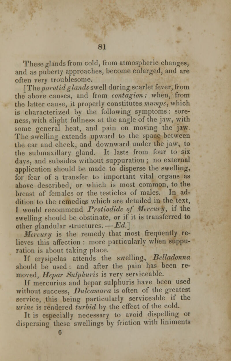 These glands from cold, from atmospheric changes, and as puberty approaches, become enlarged, and are often very troublesome. [The parotid glands swell during scarlet fever, from the above causes, and from contagion; when, from the latter cause, it properly constitutes mumps, which is characterized by the following symptoms: sore- ness, with slight fullness at the angle of the jaw, with some general heat, and pain on moving the jaw. The swelling extends upward to the space between the ear and cheek, and downward under the jaw, to the submaxillary gland. It lasts from four to six days, and subsides without suppuration ; no external application should be made to disperse the swelling, for fear of a transfer to important vital organs as above described, or which is most common, to the breast of females or the testicles of males. In ad- dition to the remedies which are detailed in the text, 1 would recommend Protiodide of Mercury, if the swelling should be obstinate, or if it is transferred to other glandular structures.—Ed.] Mercury is the remedy that most frequently re- lieves this affection : more particularly when suppu- ration is about taking place. If erysipelas attends the swelling, Belladonna should be used : and after the pain has been re- moved, Hepar Sulphuris is very serviceable. If mercurius and hepar sulphuris have been used without success, Dulcamara is often of the greatest service, this being particularly serviceable if the urine is rendered turbid by the effect of the cold. It is especially necessary to avoid dispelling or dispersing these swellings by friction with liniments 6